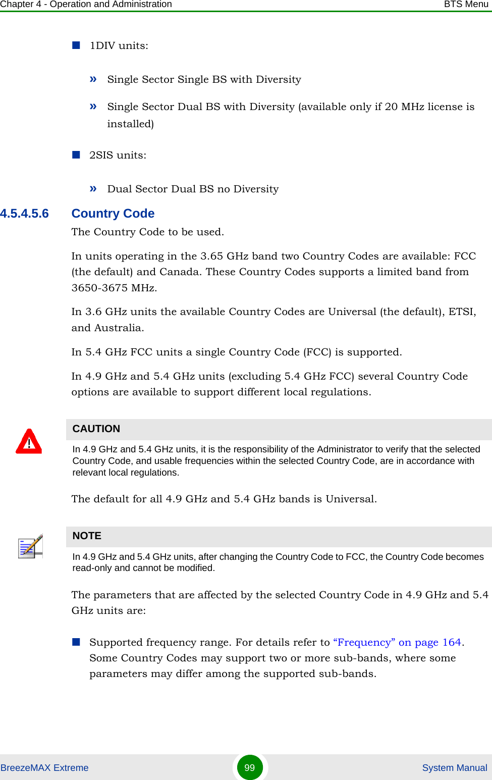 Chapter 4 - Operation and Administration BTS MenuBreezeMAX Extreme 99  System Manual1DIV units:»Single Sector Single BS with Diversity»Single Sector Dual BS with Diversity (available only if 20 MHz license is installed)2SIS units:»Dual Sector Dual BS no Diversity4.5.4.5.6 Country CodeThe Country Code to be used. In units operating in the 3.65 GHz band two Country Codes are available: FCC (the default) and Canada. These Country Codes supports a limited band from 3650-3675 MHz.In 3.6 GHz units the available Country Codes are Universal (the default), ETSI, and Australia.In 5.4 GHz FCC units a single Country Code (FCC) is supported.In 4.9 GHz and 5.4 GHz units (excluding 5.4 GHz FCC) several Country Code options are available to support different local regulations. The default for all 4.9 GHz and 5.4 GHz bands is Universal.The parameters that are affected by the selected Country Code in 4.9 GHz and 5.4 GHz units are:Supported frequency range. For details refer to “Frequency” on page 164. Some Country Codes may support two or more sub-bands, where some parameters may differ among the supported sub-bands.CAUTIONIn 4.9 GHz and 5.4 GHz units, it is the responsibility of the Administrator to verify that the selected Country Code, and usable frequencies within the selected Country Code, are in accordance with relevant local regulations.NOTEIn 4.9 GHz and 5.4 GHz units, after changing the Country Code to FCC, the Country Code becomes read-only and cannot be modified.