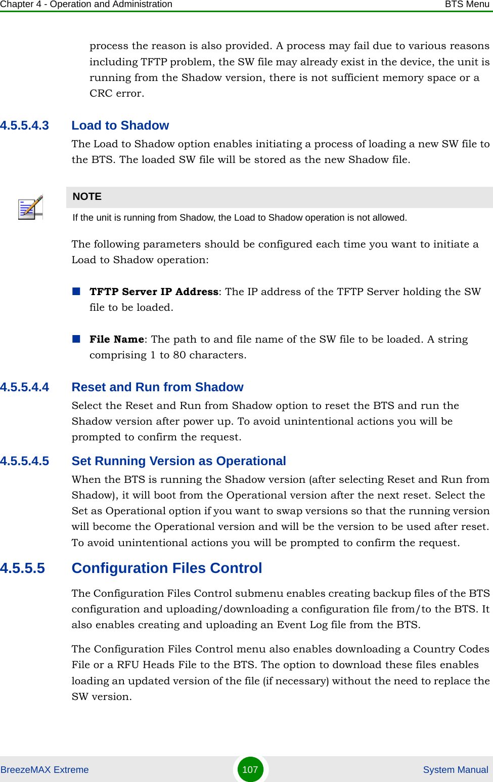 Chapter 4 - Operation and Administration BTS MenuBreezeMAX Extreme 107  System Manualprocess the reason is also provided. A process may fail due to various reasons including TFTP problem, the SW file may already exist in the device, the unit is running from the Shadow version, there is not sufficient memory space or a CRC error.4.5.5.4.3 Load to ShadowThe Load to Shadow option enables initiating a process of loading a new SW file to the BTS. The loaded SW file will be stored as the new Shadow file.The following parameters should be configured each time you want to initiate a Load to Shadow operation:TFTP Server IP Address: The IP address of the TFTP Server holding the SW file to be loaded.File Name: The path to and file name of the SW file to be loaded. A string comprising 1 to 80 characters.4.5.5.4.4 Reset and Run from ShadowSelect the Reset and Run from Shadow option to reset the BTS and run the Shadow version after power up. To avoid unintentional actions you will be prompted to confirm the request.4.5.5.4.5 Set Running Version as OperationalWhen the BTS is running the Shadow version (after selecting Reset and Run from Shadow), it will boot from the Operational version after the next reset. Select the Set as Operational option if you want to swap versions so that the running version will become the Operational version and will be the version to be used after reset. To avoid unintentional actions you will be prompted to confirm the request.4.5.5.5 Configuration Files ControlThe Configuration Files Control submenu enables creating backup files of the BTS configuration and uploading/downloading a configuration file from/to the BTS. It also enables creating and uploading an Event Log file from the BTS.The Configuration Files Control menu also enables downloading a Country Codes File or a RFU Heads File to the BTS. The option to download these files enables loading an updated version of the file (if necessary) without the need to replace the SW version.NOTEIf the unit is running from Shadow, the Load to Shadow operation is not allowed.