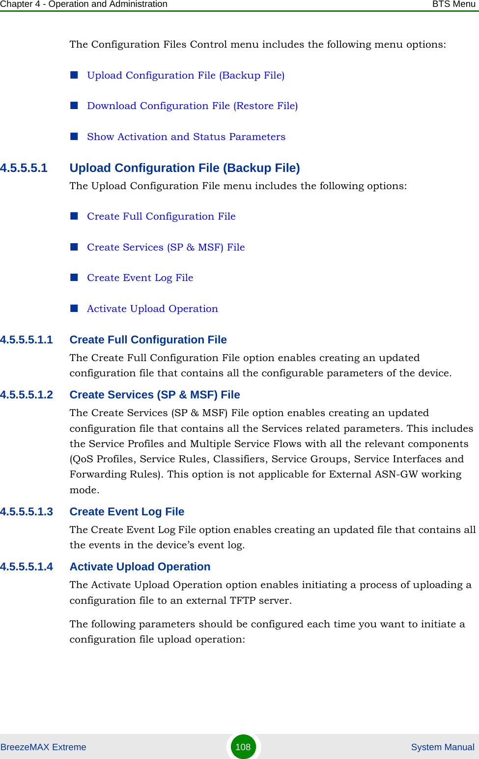 Chapter 4 - Operation and Administration BTS MenuBreezeMAX Extreme 108  System ManualThe Configuration Files Control menu includes the following menu options:Upload Configuration File (Backup File)Download Configuration File (Restore File)Show Activation and Status Parameters4.5.5.5.1 Upload Configuration File (Backup File)The Upload Configuration File menu includes the following options:Create Full Configuration FileCreate Services (SP &amp; MSF) FileCreate Event Log FileActivate Upload Operation4.5.5.5.1.1 Create Full Configuration FileThe Create Full Configuration File option enables creating an updated configuration file that contains all the configurable parameters of the device.4.5.5.5.1.2 Create Services (SP &amp; MSF) FileThe Create Services (SP &amp; MSF) File option enables creating an updated configuration file that contains all the Services related parameters. This includes the Service Profiles and Multiple Service Flows with all the relevant components (QoS Profiles, Service Rules, Classifiers, Service Groups, Service Interfaces and Forwarding Rules). This option is not applicable for External ASN-GW working mode.4.5.5.5.1.3 Create Event Log FileThe Create Event Log File option enables creating an updated file that contains all the events in the device’s event log.4.5.5.5.1.4 Activate Upload OperationThe Activate Upload Operation option enables initiating a process of uploading a configuration file to an external TFTP server. The following parameters should be configured each time you want to initiate a configuration file upload operation: