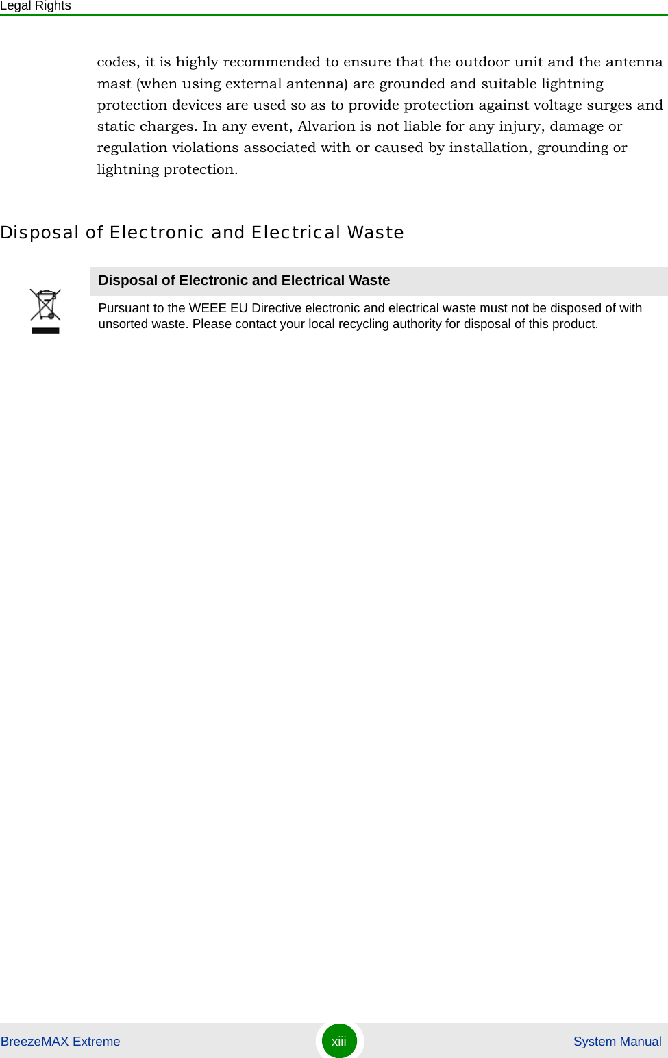 Legal RightsBreezeMAX Extreme xiii  System Manualcodes, it is highly recommended to ensure that the outdoor unit and the antenna mast (when using external antenna) are grounded and suitable lightning protection devices are used so as to provide protection against voltage surges and static charges. In any event, Alvarion is not liable for any injury, damage or regulation violations associated with or caused by installation, grounding or lightning protection.Disposal of Electronic and Electrical WasteDisposal of Electronic and Electrical WastePursuant to the WEEE EU Directive electronic and electrical waste must not be disposed of with unsorted waste. Please contact your local recycling authority for disposal of this product.