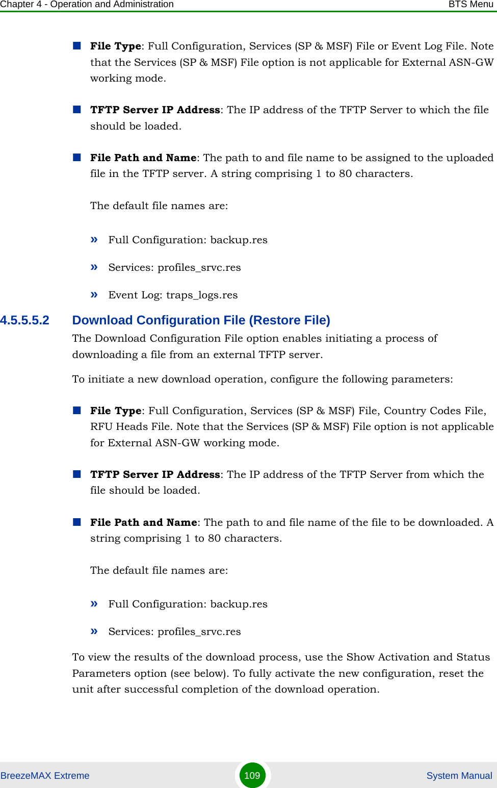 Chapter 4 - Operation and Administration BTS MenuBreezeMAX Extreme 109  System ManualFile Type: Full Configuration, Services (SP &amp; MSF) File or Event Log File. Note that the Services (SP &amp; MSF) File option is not applicable for External ASN-GW working mode.TFTP Server IP Address: The IP address of the TFTP Server to which the file should be loaded.File Path and Name: The path to and file name to be assigned to the uploaded file in the TFTP server. A string comprising 1 to 80 characters.The default file names are: »Full Configuration: backup.res»Services: profiles_srvc.res»Event Log: traps_logs.res4.5.5.5.2 Download Configuration File (Restore File)The Download Configuration File option enables initiating a process of downloading a file from an external TFTP server. To initiate a new download operation, configure the following parameters:File Type: Full Configuration, Services (SP &amp; MSF) File, Country Codes File, RFU Heads File. Note that the Services (SP &amp; MSF) File option is not applicable for External ASN-GW working mode.TFTP Server IP Address: The IP address of the TFTP Server from which the file should be loaded.File Path and Name: The path to and file name of the file to be downloaded. A string comprising 1 to 80 characters.The default file names are: »Full Configuration: backup.res»Services: profiles_srvc.resTo view the results of the download process, use the Show Activation and Status Parameters option (see below). To fully activate the new configuration, reset the unit after successful completion of the download operation.