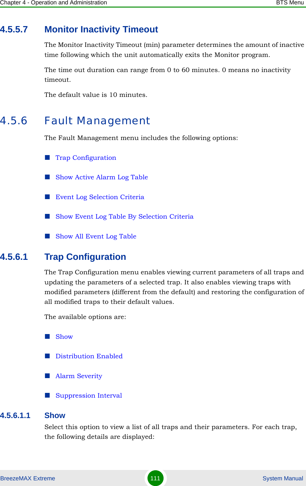 Chapter 4 - Operation and Administration BTS MenuBreezeMAX Extreme 111  System Manual4.5.5.7 Monitor Inactivity TimeoutThe Monitor Inactivity Timeout (min) parameter determines the amount of inactive time following which the unit automatically exits the Monitor program. The time out duration can range from 0 to 60 minutes. 0 means no inactivity timeout.The default value is 10 minutes.4.5.6 Fault ManagementThe Fault Management menu includes the following options:Trap ConfigurationShow Active Alarm Log TableEvent Log Selection CriteriaShow Event Log Table By Selection CriteriaShow All Event Log Table4.5.6.1 Trap ConfigurationThe Trap Configuration menu enables viewing current parameters of all traps and updating the parameters of a selected trap. It also enables viewing traps with modified parameters (different from the default) and restoring the configuration of all modified traps to their default values.The available options are:ShowDistribution EnabledAlarm SeveritySuppression Interval4.5.6.1.1 ShowSelect this option to view a list of all traps and their parameters. For each trap, the following details are displayed: