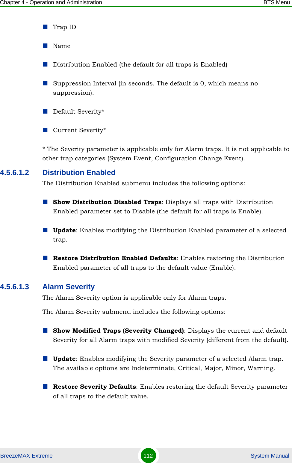 Chapter 4 - Operation and Administration BTS MenuBreezeMAX Extreme 112  System ManualTrap IDNameDistribution Enabled (the default for all traps is Enabled)Suppression Interval (in seconds. The default is 0, which means no suppression).Default Severity*Current Severity** The Severity parameter is applicable only for Alarm traps. It is not applicable to other trap categories (System Event, Configuration Change Event).4.5.6.1.2 Distribution EnabledThe Distribution Enabled submenu includes the following options:Show Distribution Disabled Traps: Displays all traps with Distribution Enabled parameter set to Disable (the default for all traps is Enable).Update: Enables modifying the Distribution Enabled parameter of a selected trap.Restore Distribution Enabled Defaults: Enables restoring the Distribution Enabled parameter of all traps to the default value (Enable).4.5.6.1.3 Alarm SeverityThe Alarm Severity option is applicable only for Alarm traps.The Alarm Severity submenu includes the following options:Show Modified Traps (Severity Changed): Displays the current and default Severity for all Alarm traps with modified Severity (different from the default).Update: Enables modifying the Severity parameter of a selected Alarm trap. The available options are Indeterminate, Critical, Major, Minor, Warning.Restore Severity Defaults: Enables restoring the default Severity parameter of all traps to the default value.