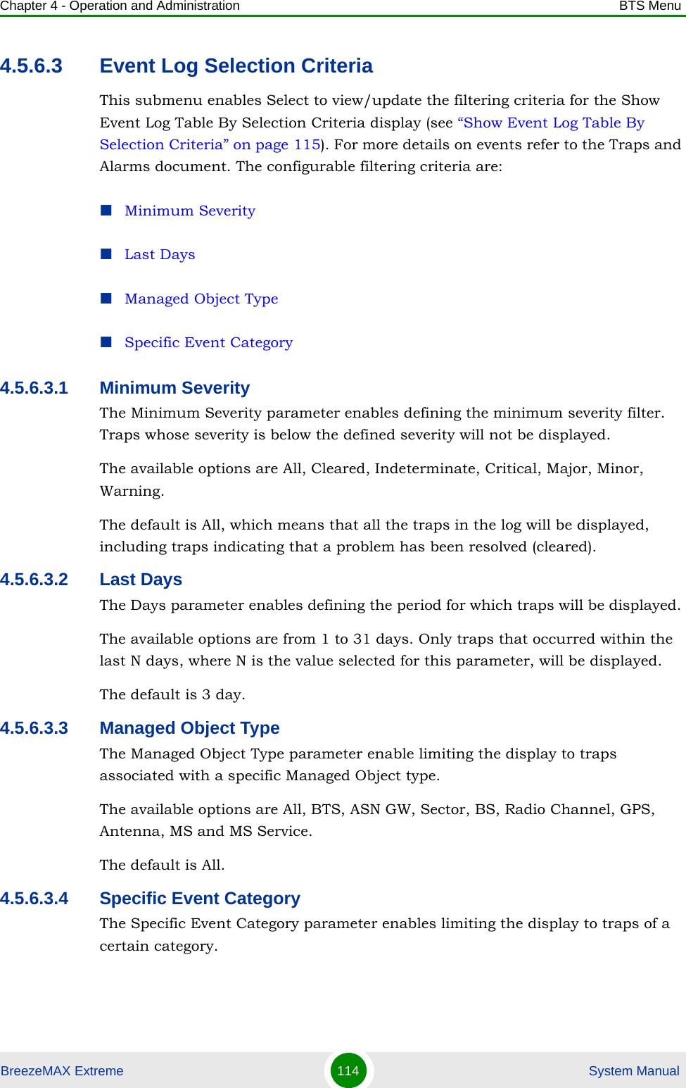 Chapter 4 - Operation and Administration BTS MenuBreezeMAX Extreme 114  System Manual4.5.6.3 Event Log Selection CriteriaThis submenu enables Select to view/update the filtering criteria for the Show Event Log Table By Selection Criteria display (see “Show Event Log Table By Selection Criteria” on page 115). For more details on events refer to the Traps and Alarms document. The configurable filtering criteria are:Minimum SeverityLast DaysManaged Object TypeSpecific Event Category4.5.6.3.1 Minimum SeverityThe Minimum Severity parameter enables defining the minimum severity filter. Traps whose severity is below the defined severity will not be displayed. The available options are All, Cleared, Indeterminate, Critical, Major, Minor, Warning.The default is All, which means that all the traps in the log will be displayed, including traps indicating that a problem has been resolved (cleared).4.5.6.3.2 Last DaysThe Days parameter enables defining the period for which traps will be displayed. The available options are from 1 to 31 days. Only traps that occurred within the last N days, where N is the value selected for this parameter, will be displayed.The default is 3 day.4.5.6.3.3 Managed Object TypeThe Managed Object Type parameter enable limiting the display to traps associated with a specific Managed Object type. The available options are All, BTS, ASN GW, Sector, BS, Radio Channel, GPS, Antenna, MS and MS Service.The default is All.4.5.6.3.4 Specific Event CategoryThe Specific Event Category parameter enables limiting the display to traps of a certain category. 