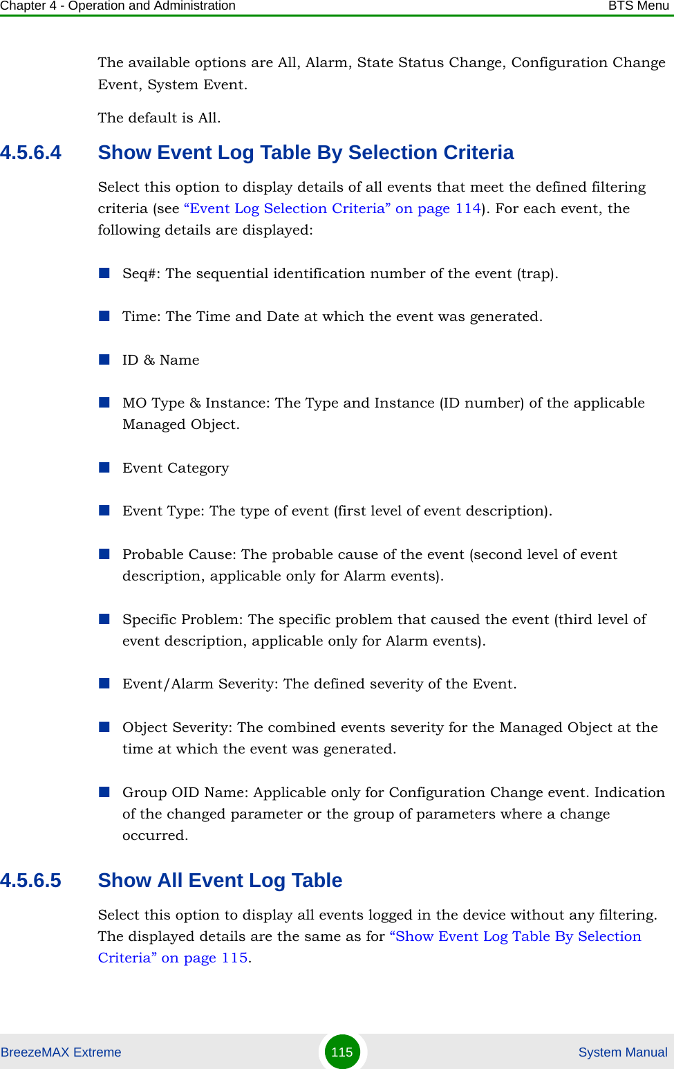 Chapter 4 - Operation and Administration BTS MenuBreezeMAX Extreme 115  System ManualThe available options are All, Alarm, State Status Change, Configuration Change Event, System Event.The default is All. 4.5.6.4 Show Event Log Table By Selection CriteriaSelect this option to display details of all events that meet the defined filtering criteria (see “Event Log Selection Criteria” on page 114). For each event, the following details are displayed:Seq#: The sequential identification number of the event (trap).Time: The Time and Date at which the event was generated.ID &amp; NameMO Type &amp; Instance: The Type and Instance (ID number) of the applicable Managed Object. Event CategoryEvent Type: The type of event (first level of event description). Probable Cause: The probable cause of the event (second level of event description, applicable only for Alarm events). Specific Problem: The specific problem that caused the event (third level of event description, applicable only for Alarm events).Event/Alarm Severity: The defined severity of the Event.Object Severity: The combined events severity for the Managed Object at the time at which the event was generated.Group OID Name: Applicable only for Configuration Change event. Indication of the changed parameter or the group of parameters where a change occurred.4.5.6.5 Show All Event Log TableSelect this option to display all events logged in the device without any filtering. The displayed details are the same as for “Show Event Log Table By Selection Criteria” on page 115.