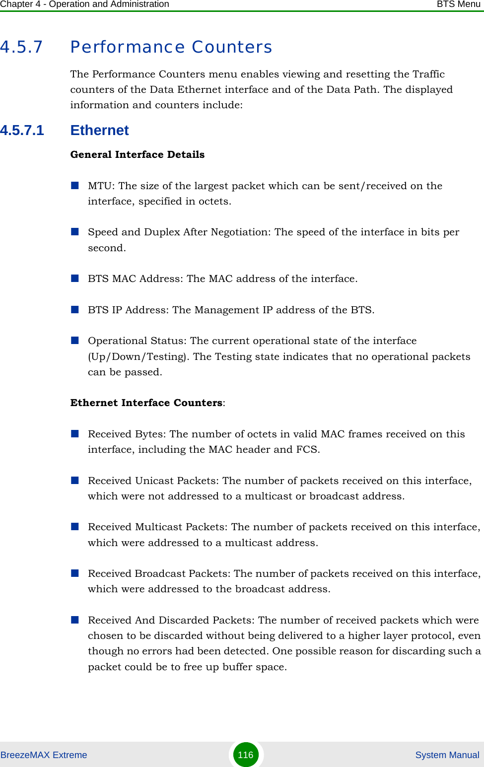 Chapter 4 - Operation and Administration BTS MenuBreezeMAX Extreme 116  System Manual4.5.7 Performance CountersThe Performance Counters menu enables viewing and resetting the Traffic counters of the Data Ethernet interface and of the Data Path. The displayed information and counters include:4.5.7.1 EthernetGeneral Interface DetailsMTU: The size of the largest packet which can be sent/received on the interface, specified in octets.Speed and Duplex After Negotiation: The speed of the interface in bits per second.BTS MAC Address: The MAC address of the interface.BTS IP Address: The Management IP address of the BTS.Operational Status: The current operational state of the interface (Up/Down/Testing). The Testing state indicates that no operational packets can be passed.Ethernet Interface Counters:Received Bytes: The number of octets in valid MAC frames received on this interface, including the MAC header and FCS.Received Unicast Packets: The number of packets received on this interface, which were not addressed to a multicast or broadcast address.Received Multicast Packets: The number of packets received on this interface, which were addressed to a multicast address.Received Broadcast Packets: The number of packets received on this interface, which were addressed to the broadcast address.Received And Discarded Packets: The number of received packets which were chosen to be discarded without being delivered to a higher layer protocol, even though no errors had been detected. One possible reason for discarding such a packet could be to free up buffer space.