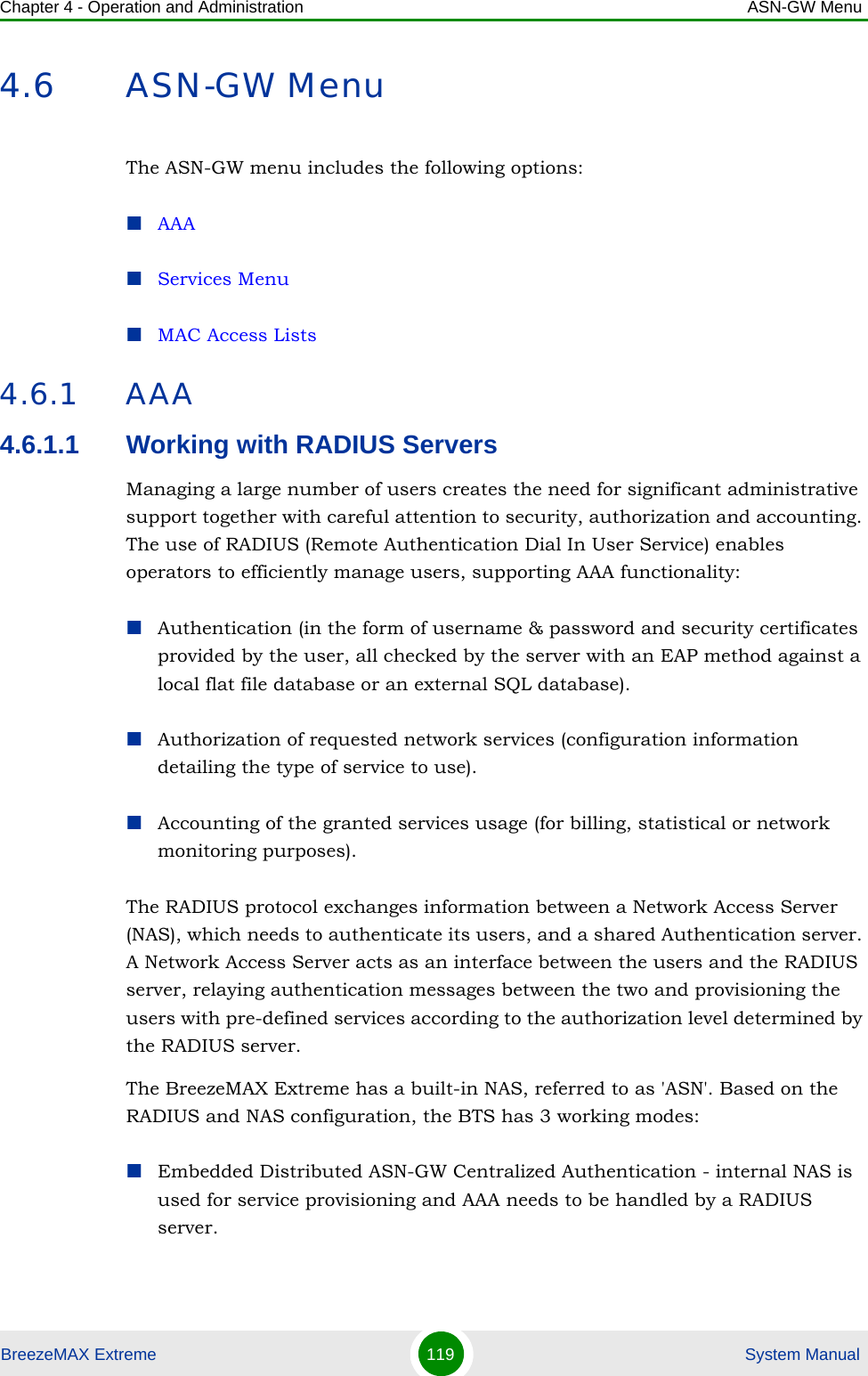 Chapter 4 - Operation and Administration ASN-GW MenuBreezeMAX Extreme 119  System Manual4.6 ASN-GW MenuThe ASN-GW menu includes the following options:AAAServices MenuMAC Access Lists4.6.1 AAA4.6.1.1 Working with RADIUS ServersManaging a large number of users creates the need for significant administrative support together with careful attention to security, authorization and accounting. The use of RADIUS (Remote Authentication Dial In User Service) enables operators to efficiently manage users, supporting AAA functionality:Authentication (in the form of username &amp; password and security certificates provided by the user, all checked by the server with an EAP method against a local flat file database or an external SQL database).Authorization of requested network services (configuration information detailing the type of service to use).Accounting of the granted services usage (for billing, statistical or network monitoring purposes).The RADIUS protocol exchanges information between a Network Access Server (NAS), which needs to authenticate its users, and a shared Authentication server. A Network Access Server acts as an interface between the users and the RADIUS server, relaying authentication messages between the two and provisioning the users with pre-defined services according to the authorization level determined by the RADIUS server.The BreezeMAX Extreme has a built-in NAS, referred to as &apos;ASN&apos;. Based on the RADIUS and NAS configuration, the BTS has 3 working modes: Embedded Distributed ASN-GW Centralized Authentication - internal NAS is used for service provisioning and AAA needs to be handled by a RADIUS server.