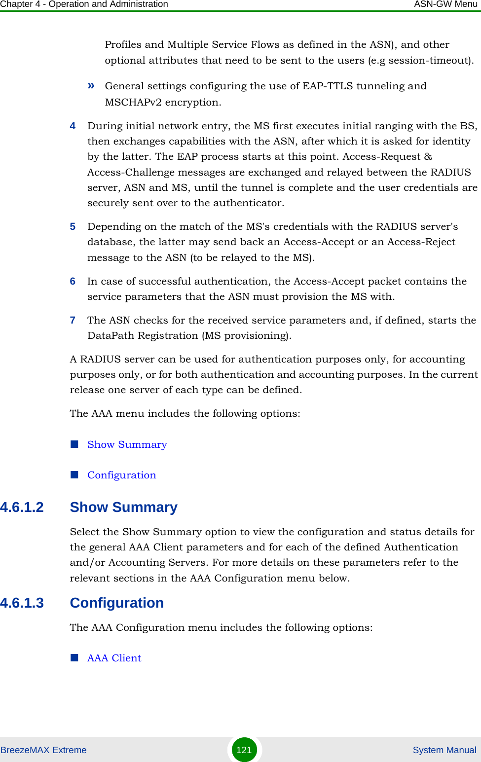 Chapter 4 - Operation and Administration ASN-GW MenuBreezeMAX Extreme 121  System ManualProfiles and Multiple Service Flows as defined in the ASN), and other optional attributes that need to be sent to the users (e.g session-timeout).»General settings configuring the use of EAP-TTLS tunneling and MSCHAPv2 encryption.4During initial network entry, the MS first executes initial ranging with the BS, then exchanges capabilities with the ASN, after which it is asked for identity by the latter. The EAP process starts at this point. Access-Request &amp; Access-Challenge messages are exchanged and relayed between the RADIUS server, ASN and MS, until the tunnel is complete and the user credentials are securely sent over to the authenticator.5Depending on the match of the MS&apos;s credentials with the RADIUS server&apos;s database, the latter may send back an Access-Accept or an Access-Reject message to the ASN (to be relayed to the MS).6In case of successful authentication, the Access-Accept packet contains the service parameters that the ASN must provision the MS with.7The ASN checks for the received service parameters and, if defined, starts the DataPath Registration (MS provisioning).A RADIUS server can be used for authentication purposes only, for accounting purposes only, or for both authentication and accounting purposes. In the current release one server of each type can be defined.The AAA menu includes the following options:Show SummaryConfiguration4.6.1.2 Show SummarySelect the Show Summary option to view the configuration and status details for the general AAA Client parameters and for each of the defined Authentication and/or Accounting Servers. For more details on these parameters refer to the relevant sections in the AAA Configuration menu below.4.6.1.3 ConfigurationThe AAA Configuration menu includes the following options:AAA Client 