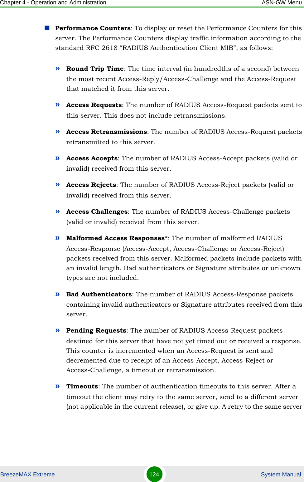 Chapter 4 - Operation and Administration ASN-GW MenuBreezeMAX Extreme 124  System ManualPerformance Counters: To display or reset the Performance Counters for this server. The Performance Counters display traffic information according to the standard RFC 2618 “RADIUS Authentication Client MIB”, as follows:»Round Trip Time: The time interval (in hundredths of a second) between the most recent Access-Reply/Access-Challenge and the Access-Request that matched it from this server.»Access Requests: The number of RADIUS Access-Request packets sent to this server. This does not include retransmissions.»Access Retransmissions: The number of RADIUS Access-Request packets retransmitted to this server.»Access Accepts: The number of RADIUS Access-Accept packets (valid or invalid) received from this server.»Access Rejects: The number of RADIUS Access-Reject packets (valid or invalid) received from this server.»Access Challenges: The number of RADIUS Access-Challenge packets (valid or invalid) received from this server.»Malformed Access Responses*: The number of malformed RADIUS Access-Response (Access-Accept, Access-Challenge or Access-Reject) packets received from this server. Malformed packets include packets with an invalid length. Bad authenticators or Signature attributes or unknown types are not included.»Bad Authenticators: The number of RADIUS Access-Response packets containing invalid authenticators or Signature attributes received from this server.»Pending Requests: The number of RADIUS Access-Request packets destined for this server that have not yet timed out or received a response. This counter is incremented when an Access-Request is sent and decremented due to receipt of an Access-Accept, Access-Reject or Access-Challenge, a timeout or retransmission.»Timeouts: The number of authentication timeouts to this server. After a timeout the client may retry to the same server, send to a different server (not applicable in the current release), or give up. A retry to the same server 