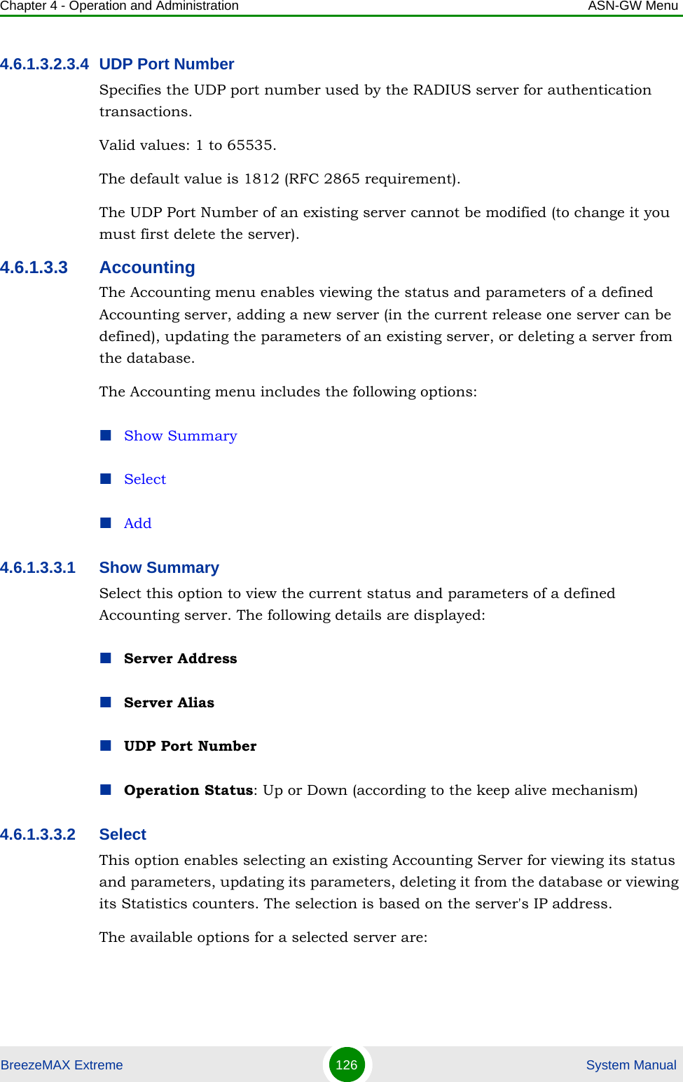 Chapter 4 - Operation and Administration ASN-GW MenuBreezeMAX Extreme 126  System Manual4.6.1.3.2.3.4 UDP Port NumberSpecifies the UDP port number used by the RADIUS server for authentication transactions.Valid values: 1 to 65535. The default value is 1812 (RFC 2865 requirement).The UDP Port Number of an existing server cannot be modified (to change it you must first delete the server).4.6.1.3.3 AccountingThe Accounting menu enables viewing the status and parameters of a defined Accounting server, adding a new server (in the current release one server can be defined), updating the parameters of an existing server, or deleting a server from the database.The Accounting menu includes the following options:Show SummarySelectAdd4.6.1.3.3.1 Show SummarySelect this option to view the current status and parameters of a defined Accounting server. The following details are displayed:Server AddressServer AliasUDP Port NumberOperation Status: Up or Down (according to the keep alive mechanism)4.6.1.3.3.2 SelectThis option enables selecting an existing Accounting Server for viewing its status and parameters, updating its parameters, deleting it from the database or viewing its Statistics counters. The selection is based on the server&apos;s IP address.The available options for a selected server are: