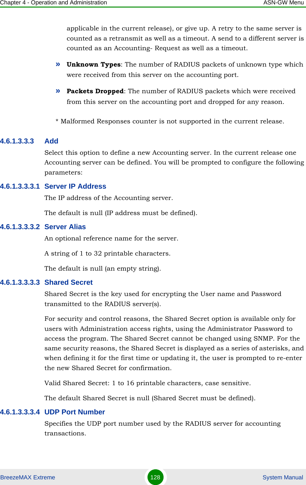 Chapter 4 - Operation and Administration ASN-GW MenuBreezeMAX Extreme 128  System Manualapplicable in the current release), or give up. A retry to the same server is counted as a retransmit as well as a timeout. A send to a different server is counted as an Accounting- Request as well as a timeout.»Unknown Types: The number of RADIUS packets of unknown type which were received from this server on the accounting port.»Packets Dropped: The number of RADIUS packets which were received from this server on the accounting port and dropped for any reason.* Malformed Responses counter is not supported in the current release.4.6.1.3.3.3 AddSelect this option to define a new Accounting server. In the current release one Accounting server can be defined. You will be prompted to configure the following parameters:4.6.1.3.3.3.1 Server IP AddressThe IP address of the Accounting server.The default is null (IP address must be defined).4.6.1.3.3.3.2 Server AliasAn optional reference name for the server.A string of 1 to 32 printable characters.The default is null (an empty string).4.6.1.3.3.3.3 Shared SecretShared Secret is the key used for encrypting the User name and Password transmitted to the RADIUS server(s). For security and control reasons, the Shared Secret option is available only for users with Administration access rights, using the Administrator Password to access the program. The Shared Secret cannot be changed using SNMP. For the same security reasons, the Shared Secret is displayed as a series of asterisks, and when defining it for the first time or updating it, the user is prompted to re-enter the new Shared Secret for confirmation.Valid Shared Secret: 1 to 16 printable characters, case sensitive.The default Shared Secret is null (Shared Secret must be defined).4.6.1.3.3.3.4 UDP Port NumberSpecifies the UDP port number used by the RADIUS server for accounting transactions.