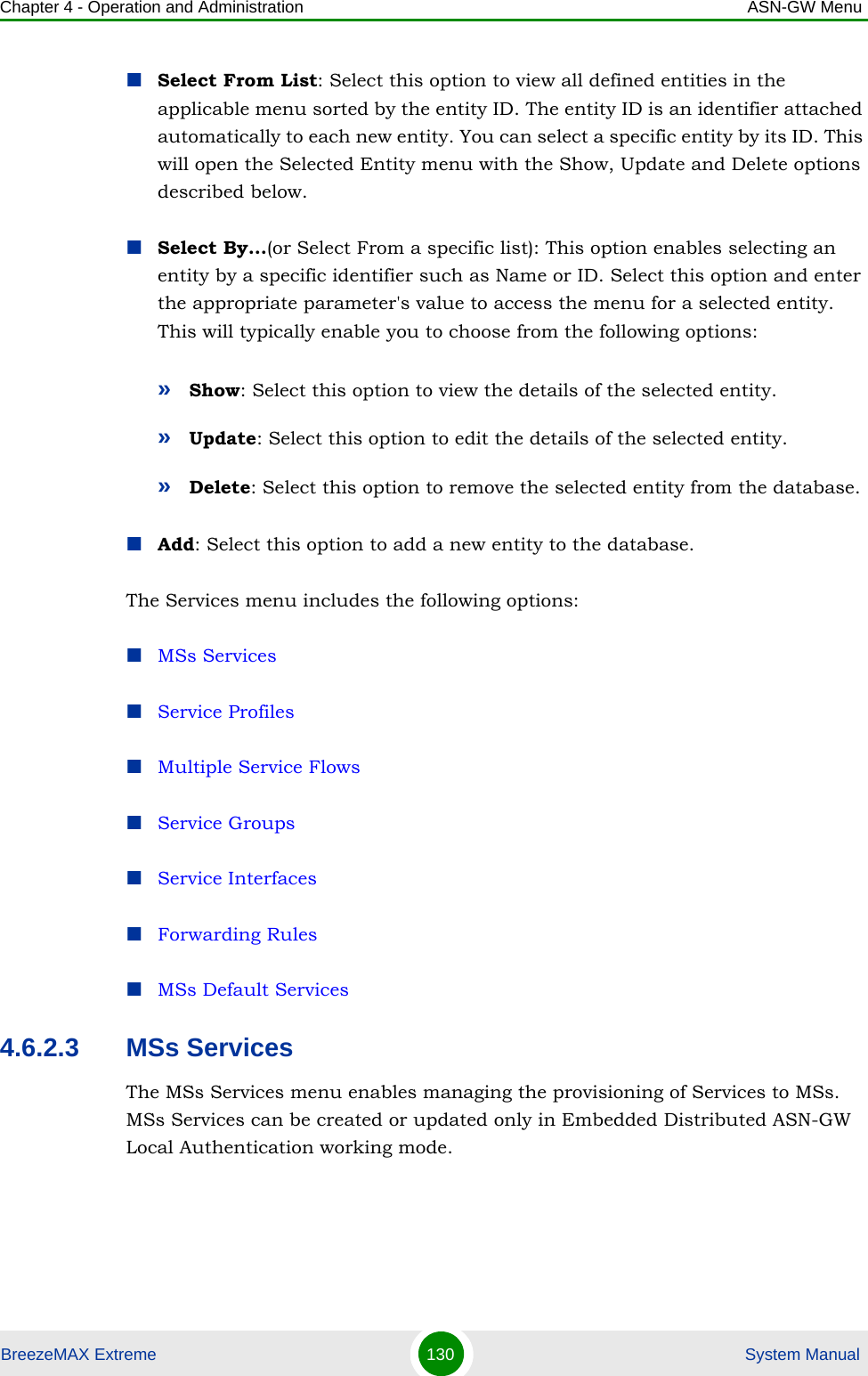 Chapter 4 - Operation and Administration ASN-GW MenuBreezeMAX Extreme 130  System ManualSelect From List: Select this option to view all defined entities in the applicable menu sorted by the entity ID. The entity ID is an identifier attached automatically to each new entity. You can select a specific entity by its ID. This will open the Selected Entity menu with the Show, Update and Delete options described below.Select By...(or Select From a specific list): This option enables selecting an entity by a specific identifier such as Name or ID. Select this option and enter the appropriate parameter&apos;s value to access the menu for a selected entity. This will typically enable you to choose from the following options:»Show: Select this option to view the details of the selected entity.»Update: Select this option to edit the details of the selected entity.»Delete: Select this option to remove the selected entity from the database.Add: Select this option to add a new entity to the database.The Services menu includes the following options:MSs ServicesService ProfilesMultiple Service FlowsService GroupsService InterfacesForwarding RulesMSs Default Services4.6.2.3 MSs ServicesThe MSs Services menu enables managing the provisioning of Services to MSs. MSs Services can be created or updated only in Embedded Distributed ASN-GW Local Authentication working mode.