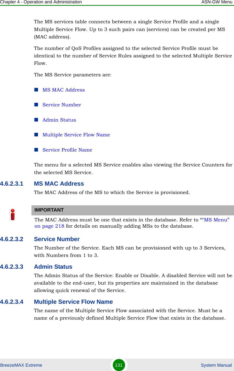 Chapter 4 - Operation and Administration ASN-GW MenuBreezeMAX Extreme 131  System ManualThe MS services table connects between a single Service Profile and a single Multiple Service Flow. Up to 3 such pairs can (services) can be created per MS (MAC address).The number of QoS Profiles assigned to the selected Service Profile must be identical to the number of Service Rules assigned to the selected Multiple Service Flow.The MS Service parameters are:MS MAC AddressService NumberAdmin StatusMultiple Service Flow NameService Profile NameThe menu for a selected MS Service enables also viewing the Service Counters for the selected MS Service.4.6.2.3.1 MS MAC AddressThe MAC Address of the MS to which the Service is provisioned. 4.6.2.3.2 Service NumberThe Number of the Service. Each MS can be provisioned with up to 3 Services, with Numbers from 1 to 3.4.6.2.3.3 Admin StatusThe Admin Status of the Service: Enable or Disable. A disabled Service will not be available to the end-user, but its properties are maintained in the database allowing quick renewal of the Service.4.6.2.3.4 Multiple Service Flow NameThe name of the Multiple Service Flow associated with the Service. Must be a name of a previously defined Multiple Service Flow that exists in the database.IMPORTANTThe MAC Address must be one that exists in the database. Refer to ““MS Menu” on page 218 for details on manually adding MSs to the database. 