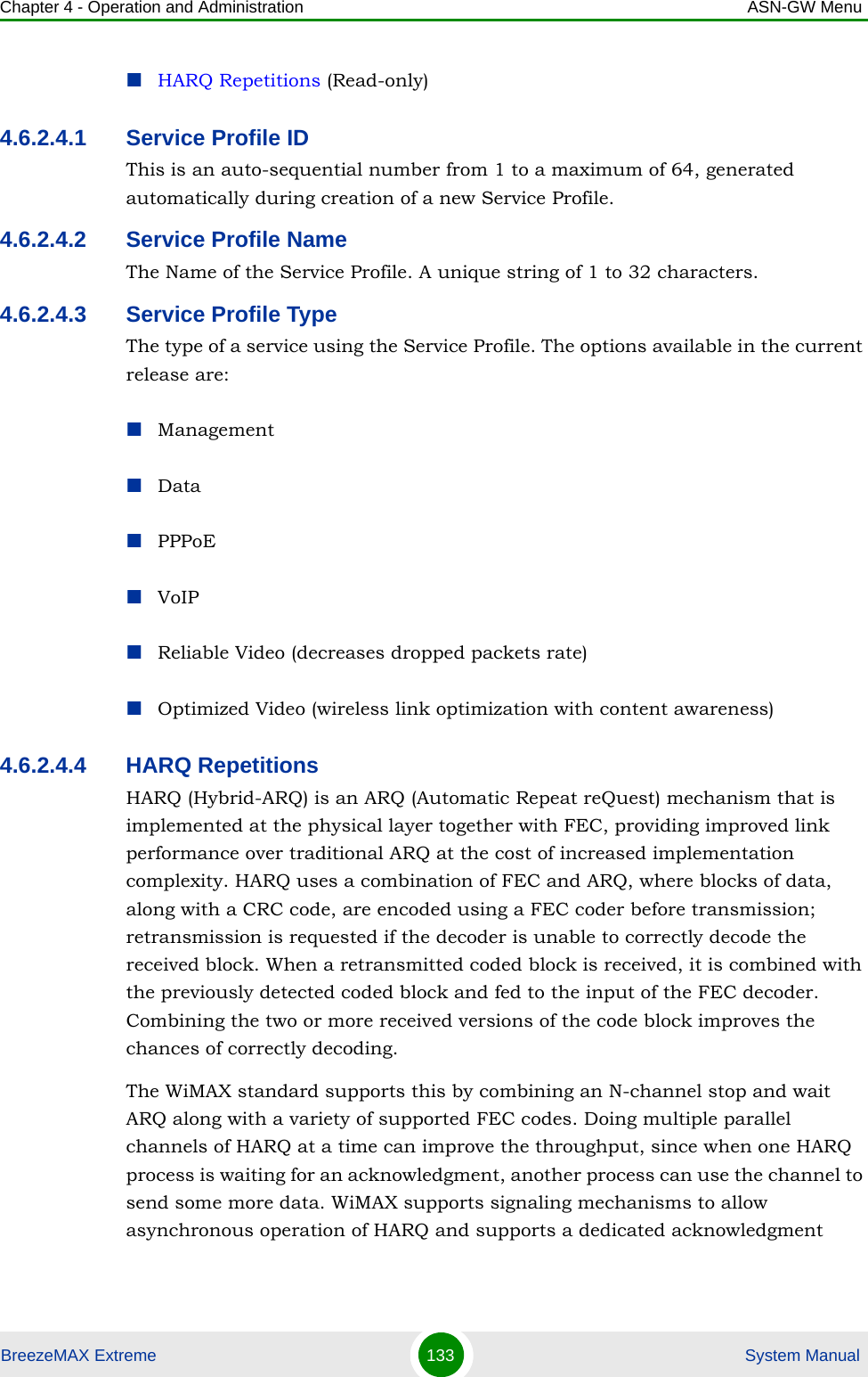 Chapter 4 - Operation and Administration ASN-GW MenuBreezeMAX Extreme 133  System ManualHARQ Repetitions (Read-only)4.6.2.4.1 Service Profile IDThis is an auto-sequential number from 1 to a maximum of 64, generated automatically during creation of a new Service Profile.4.6.2.4.2 Service Profile NameThe Name of the Service Profile. A unique string of 1 to 32 characters.4.6.2.4.3 Service Profile TypeThe type of a service using the Service Profile. The options available in the current release are:ManagementDataPPPoEVoIPReliable Video (decreases dropped packets rate)Optimized Video (wireless link optimization with content awareness)4.6.2.4.4 HARQ RepetitionsHARQ (Hybrid-ARQ) is an ARQ (Automatic Repeat reQuest) mechanism that is implemented at the physical layer together with FEC, providing improved link performance over traditional ARQ at the cost of increased implementation complexity. HARQ uses a combination of FEC and ARQ, where blocks of data, along with a CRC code, are encoded using a FEC coder before transmission; retransmission is requested if the decoder is unable to correctly decode the received block. When a retransmitted coded block is received, it is combined with the previously detected coded block and fed to the input of the FEC decoder. Combining the two or more received versions of the code block improves the chances of correctly decoding. The WiMAX standard supports this by combining an N-channel stop and wait ARQ along with a variety of supported FEC codes. Doing multiple parallel channels of HARQ at a time can improve the throughput, since when one HARQ process is waiting for an acknowledgment, another process can use the channel to send some more data. WiMAX supports signaling mechanisms to allow asynchronous operation of HARQ and supports a dedicated acknowledgment 