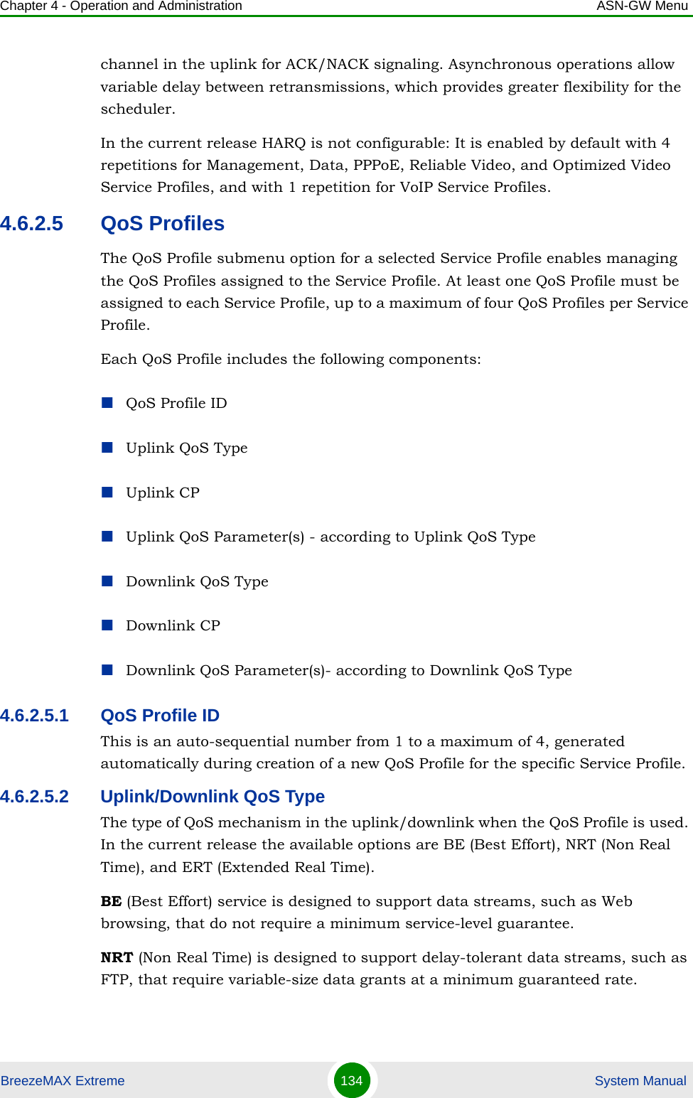 Chapter 4 - Operation and Administration ASN-GW MenuBreezeMAX Extreme 134  System Manualchannel in the uplink for ACK/NACK signaling. Asynchronous operations allow variable delay between retransmissions, which provides greater flexibility for the scheduler.In the current release HARQ is not configurable: It is enabled by default with 4 repetitions for Management, Data, PPPoE, Reliable Video, and Optimized Video Service Profiles, and with 1 repetition for VoIP Service Profiles.4.6.2.5 QoS ProfilesThe QoS Profile submenu option for a selected Service Profile enables managing the QoS Profiles assigned to the Service Profile. At least one QoS Profile must be assigned to each Service Profile, up to a maximum of four QoS Profiles per Service Profile.Each QoS Profile includes the following components:QoS Profile IDUplink QoS TypeUplink CPUplink QoS Parameter(s) - according to Uplink QoS TypeDownlink QoS TypeDownlink CPDownlink QoS Parameter(s)- according to Downlink QoS Type4.6.2.5.1 QoS Profile IDThis is an auto-sequential number from 1 to a maximum of 4, generated automatically during creation of a new QoS Profile for the specific Service Profile.4.6.2.5.2 Uplink/Downlink QoS TypeThe type of QoS mechanism in the uplink/downlink when the QoS Profile is used. In the current release the available options are BE (Best Effort), NRT (Non Real Time), and ERT (Extended Real Time).BE (Best Effort) service is designed to support data streams, such as Web browsing, that do not require a minimum service-level guarantee.NRT (Non Real Time) is designed to support delay-tolerant data streams, such as FTP, that require variable-size data grants at a minimum guaranteed rate.