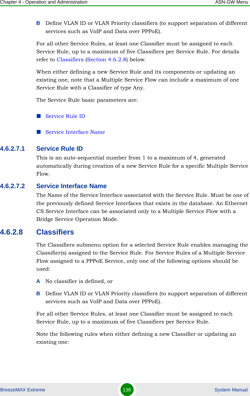 Chapter 4 - Operation and Administration ASN-GW MenuBreezeMAX Extreme 138  System ManualBDefine VLAN ID or VLAN Priority classifiers (to support separation of different services such as VoIP and Data over PPPoE). For all other Service Rules, at least one Classifier must be assigned to each Service Rule, up to a maximum of five Classifiers per Service Rule. For details refer to Classifiers (Section 4.6.2.8) below.When either defining a new Service Rule and its components or updating an existing one, note that a Multiple Service Flow can include a maximum of one Service Rule with a Classifier of type Any.The Service Rule basic parameters are:Service Rule IDService Interface Name4.6.2.7.1 Service Rule IDThis is an auto-sequential number from 1 to a maximum of 4, generated automatically during creation of a new Service Rule for a specific Multiple Service Flow.4.6.2.7.2 Service Interface NameThe Name of the Service Interface associated with the Service Rule. Must be one of the previously defined Service Interfaces that exists in the database. An Ethernet CS Service Interface can be associated only to a Multiple Service Flow with a Bridge Service Operation Mode.4.6.2.8 ClassifiersThe Classifiers submenu option for a selected Service Rule enables managing the Classifier(s) assigned to the Service Rule. For Service Rules of a Multiple Service Flow assigned to a PPPoE Service, only one of the following options should be used:ANo classifier is defined, orBDefine VLAN ID or VLAN Priority classifiers (to support separation of different services such as VoIP and Data over PPPoE). For all other Service Rules, at least one Classifier must be assigned to each Service Rule, up to a maximum of five Classifiers per Service Rule.Note the following rules when either defining a new Classifier or updating an existing one: