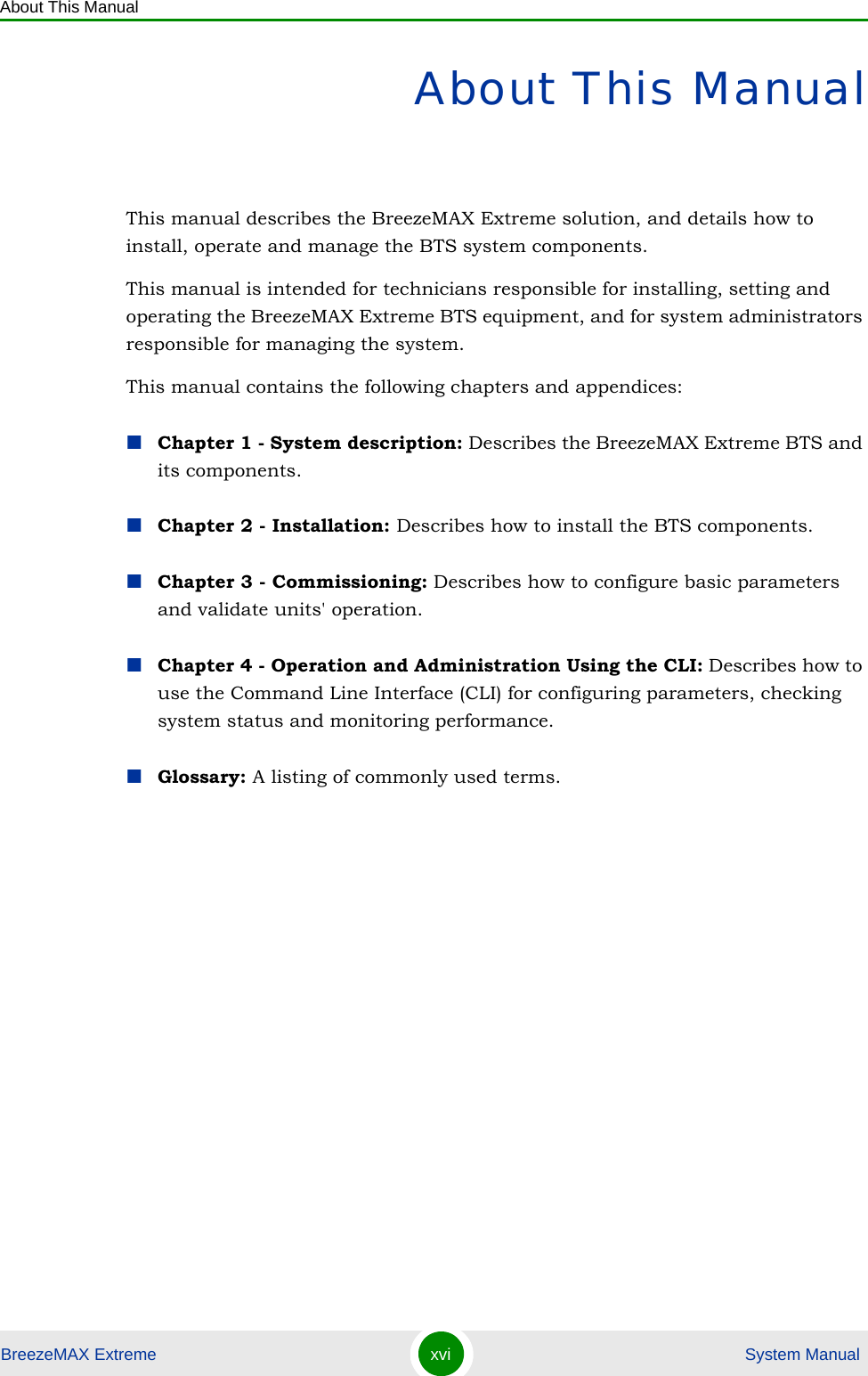 About This ManualBreezeMAX Extreme xvi  System ManualAbout This ManualThis manual describes the BreezeMAX Extreme solution, and details how to install, operate and manage the BTS system components.This manual is intended for technicians responsible for installing, setting and operating the BreezeMAX Extreme BTS equipment, and for system administrators responsible for managing the system.This manual contains the following chapters and appendices:Chapter 1 - System description: Describes the BreezeMAX Extreme BTS and its components.Chapter 2 - Installation: Describes how to install the BTS components.Chapter 3 - Commissioning: Describes how to configure basic parameters and validate units&apos; operation.Chapter 4 - Operation and Administration Using the CLI: Describes how to use the Command Line Interface (CLI) for configuring parameters, checking system status and monitoring performance. Glossary: A listing of commonly used terms.