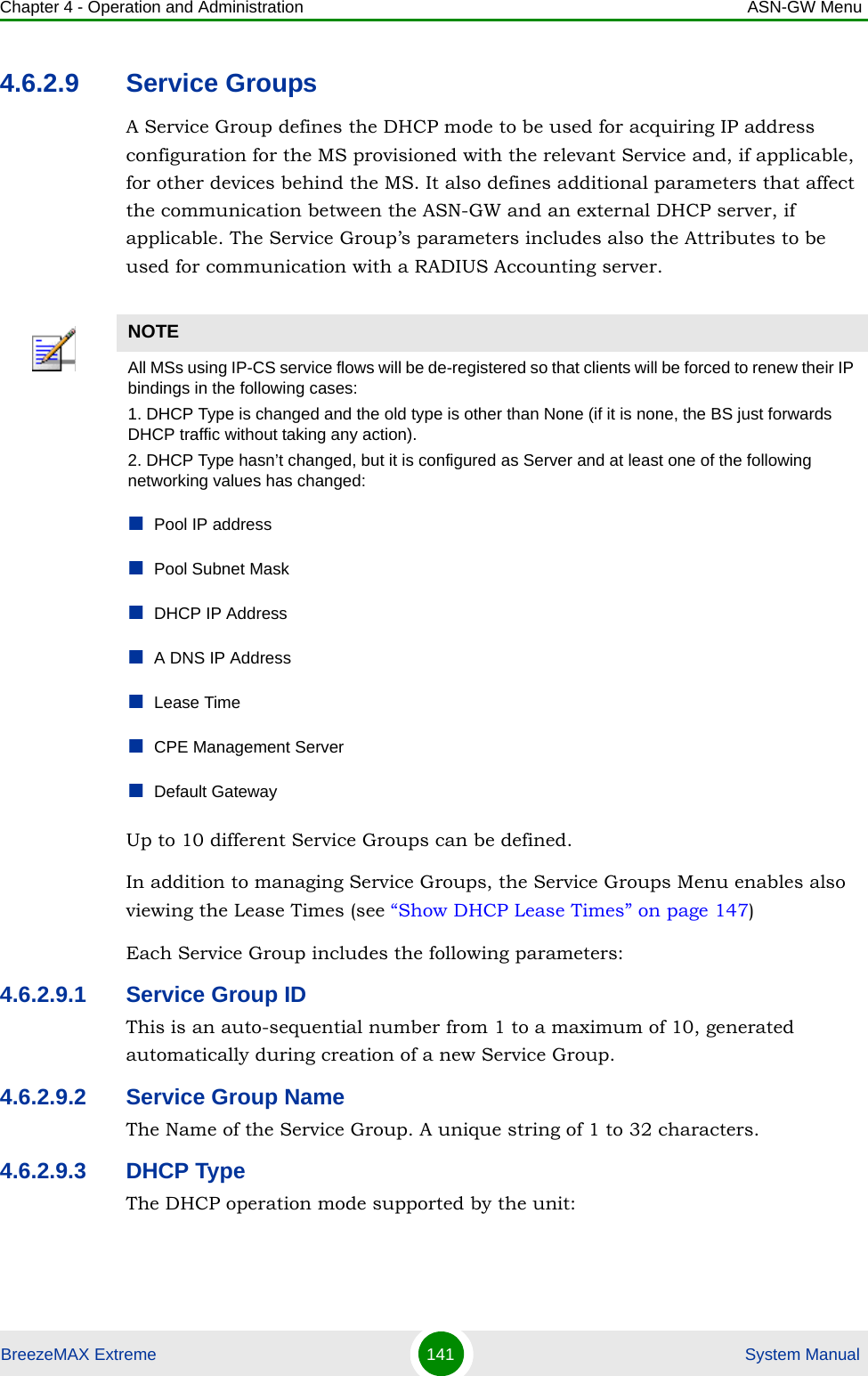 Chapter 4 - Operation and Administration ASN-GW MenuBreezeMAX Extreme 141  System Manual4.6.2.9 Service GroupsA Service Group defines the DHCP mode to be used for acquiring IP address configuration for the MS provisioned with the relevant Service and, if applicable, for other devices behind the MS. It also defines additional parameters that affect the communication between the ASN-GW and an external DHCP server, if applicable. The Service Group’s parameters includes also the Attributes to be used for communication with a RADIUS Accounting server.Up to 10 different Service Groups can be defined. In addition to managing Service Groups, the Service Groups Menu enables also viewing the Lease Times (see “Show DHCP Lease Times” on page 147) Each Service Group includes the following parameters:4.6.2.9.1 Service Group IDThis is an auto-sequential number from 1 to a maximum of 10, generated automatically during creation of a new Service Group.4.6.2.9.2 Service Group NameThe Name of the Service Group. A unique string of 1 to 32 characters.4.6.2.9.3 DHCP TypeThe DHCP operation mode supported by the unit:NOTEAll MSs using IP-CS service flows will be de-registered so that clients will be forced to renew their IP bindings in the following cases:1. DHCP Type is changed and the old type is other than None (if it is none, the BS just forwards DHCP traffic without taking any action).2. DHCP Type hasn’t changed, but it is configured as Server and at least one of the following networking values has changed:Pool IP addressPool Subnet MaskDHCP IP AddressA DNS IP AddressLease TimeCPE Management ServerDefault Gateway