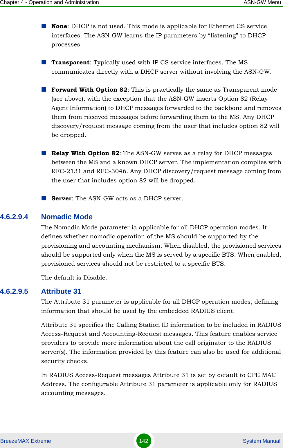 Chapter 4 - Operation and Administration ASN-GW MenuBreezeMAX Extreme 142  System ManualNone: DHCP is not used. This mode is applicable for Ethernet CS service interfaces. The ASN-GW learns the IP parameters by “listening” to DHCP processes.Transparent: Typically used with IP CS service interfaces. The MS communicates directly with a DHCP server without involving the ASN-GW.Forward With Option 82: This is practically the same as Transparent mode (see above), with the exception that the ASN-GW inserts Option 82 (Relay Agent Information) to DHCP messages forwarded to the backbone and removes them from received messages before forwarding them to the MS. Any DHCP discovery/request message coming from the user that includes option 82 will be dropped.Relay With Option 82: The ASN-GW serves as a relay for DHCP messages between the MS and a known DHCP server. The implementation complies with RFC-2131 and RFC-3046. Any DHCP discovery/request message coming from the user that includes option 82 will be dropped.Server: The ASN-GW acts as a DHCP server.4.6.2.9.4 Nomadic ModeThe Nomadic Mode parameter ia applicable for all DHCP operation modes. It defines whether nomadic operation of the MS should be supported by the provisioning and accounting mechanism. When disabled, the provisioned services should be supported only when the MS is served by a specific BTS. When enabled, provisioned services should not be restricted to a specific BTS.The default is Disable.4.6.2.9.5 Attribute 31The Attribute 31 parameter is applicable for all DHCP operation modes, defining information that should be used by the embedded RADIUS client. Attribute 31 specifies the Calling Station ID information to be included in RADIUS Access-Request and Accounting-Request messages. This feature enables service providers to provide more information about the call originator to the RADIUS server(s). The information provided by this feature can also be used for additional security checks.In RADIUS Access-Request messages Attribute 31 is set by default to CPE MAC Address. The configurable Attribute 31 parameter is applicable only for RADIUS accounting messages.