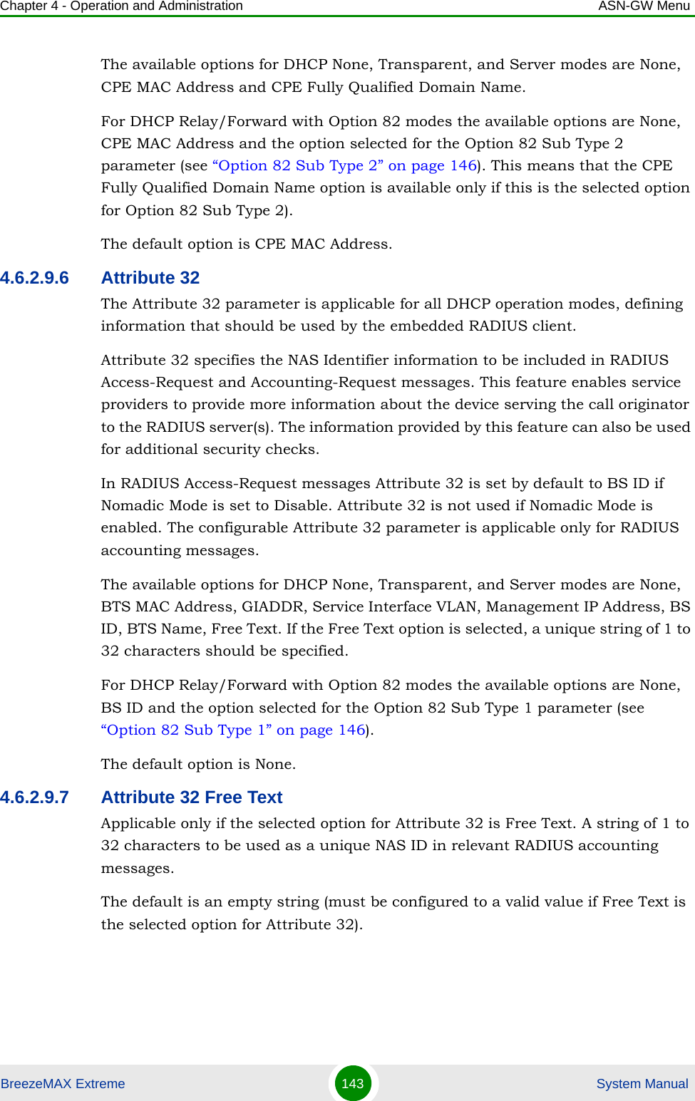 Chapter 4 - Operation and Administration ASN-GW MenuBreezeMAX Extreme 143  System ManualThe available options for DHCP None, Transparent, and Server modes are None, CPE MAC Address and CPE Fully Qualified Domain Name.For DHCP Relay/Forward with Option 82 modes the available options are None, CPE MAC Address and the option selected for the Option 82 Sub Type 2 parameter (see “Option 82 Sub Type 2” on page 146). This means that the CPE Fully Qualified Domain Name option is available only if this is the selected option for Option 82 Sub Type 2). The default option is CPE MAC Address.4.6.2.9.6 Attribute 32The Attribute 32 parameter is applicable for all DHCP operation modes, defining information that should be used by the embedded RADIUS client. Attribute 32 specifies the NAS Identifier information to be included in RADIUS Access-Request and Accounting-Request messages. This feature enables service providers to provide more information about the device serving the call originator to the RADIUS server(s). The information provided by this feature can also be used for additional security checks.In RADIUS Access-Request messages Attribute 32 is set by default to BS ID if Nomadic Mode is set to Disable. Attribute 32 is not used if Nomadic Mode is enabled. The configurable Attribute 32 parameter is applicable only for RADIUS accounting messages.The available options for DHCP None, Transparent, and Server modes are None, BTS MAC Address, GIADDR, Service Interface VLAN, Management IP Address, BS ID, BTS Name, Free Text. If the Free Text option is selected, a unique string of 1 to 32 characters should be specified.For DHCP Relay/Forward with Option 82 modes the available options are None, BS ID and the option selected for the Option 82 Sub Type 1 parameter (see “Option 82 Sub Type 1” on page 146).The default option is None.4.6.2.9.7 Attribute 32 Free TextApplicable only if the selected option for Attribute 32 is Free Text. A string of 1 to 32 characters to be used as a unique NAS ID in relevant RADIUS accounting messages.The default is an empty string (must be configured to a valid value if Free Text is the selected option for Attribute 32).