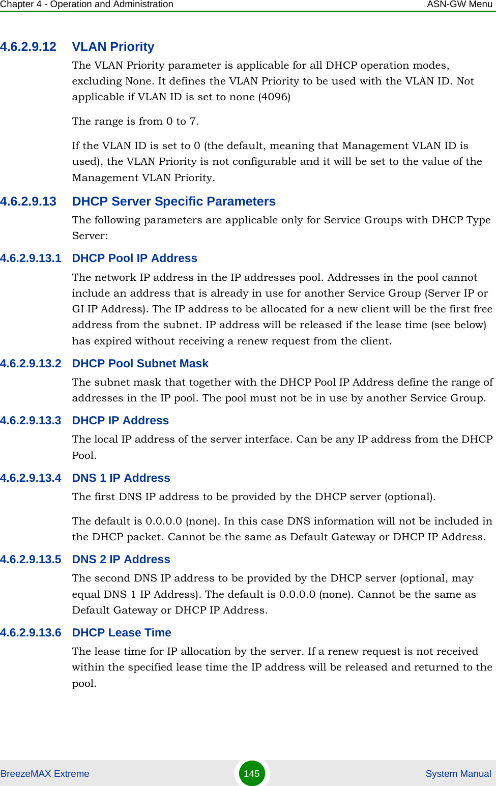 Chapter 4 - Operation and Administration ASN-GW MenuBreezeMAX Extreme 145  System Manual4.6.2.9.12 VLAN PriorityThe VLAN Priority parameter is applicable for all DHCP operation modes, excluding None. It defines the VLAN Priority to be used with the VLAN ID. Not applicable if VLAN ID is set to none (4096)The range is from 0 to 7.If the VLAN ID is set to 0 (the default, meaning that Management VLAN ID is used), the VLAN Priority is not configurable and it will be set to the value of the Management VLAN Priority.4.6.2.9.13 DHCP Server Specific ParametersThe following parameters are applicable only for Service Groups with DHCP Type Server:4.6.2.9.13.1 DHCP Pool IP AddressThe network IP address in the IP addresses pool. Addresses in the pool cannot include an address that is already in use for another Service Group (Server IP or GI IP Address). The IP address to be allocated for a new client will be the first free address from the subnet. IP address will be released if the lease time (see below) has expired without receiving a renew request from the client.4.6.2.9.13.2 DHCP Pool Subnet MaskThe subnet mask that together with the DHCP Pool IP Address define the range of addresses in the IP pool. The pool must not be in use by another Service Group.4.6.2.9.13.3 DHCP IP AddressThe local IP address of the server interface. Can be any IP address from the DHCP Pool.4.6.2.9.13.4 DNS 1 IP AddressThe first DNS IP address to be provided by the DHCP server (optional).The default is 0.0.0.0 (none). In this case DNS information will not be included in the DHCP packet. Cannot be the same as Default Gateway or DHCP IP Address.4.6.2.9.13.5 DNS 2 IP AddressThe second DNS IP address to be provided by the DHCP server (optional, may equal DNS 1 IP Address). The default is 0.0.0.0 (none). Cannot be the same as Default Gateway or DHCP IP Address.4.6.2.9.13.6 DHCP Lease TimeThe lease time for IP allocation by the server. If a renew request is not received within the specified lease time the IP address will be released and returned to the pool.