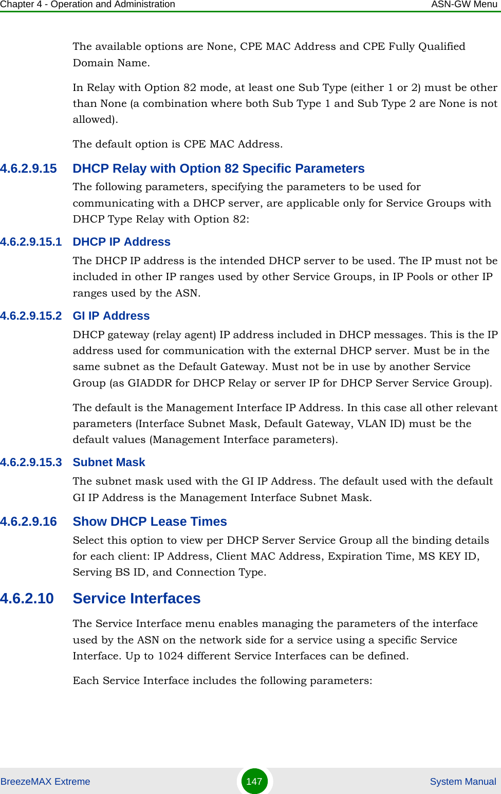 Chapter 4 - Operation and Administration ASN-GW MenuBreezeMAX Extreme 147  System ManualThe available options are None, CPE MAC Address and CPE Fully Qualified Domain Name.In Relay with Option 82 mode, at least one Sub Type (either 1 or 2) must be other than None (a combination where both Sub Type 1 and Sub Type 2 are None is not allowed).The default option is CPE MAC Address.4.6.2.9.15 DHCP Relay with Option 82 Specific ParametersThe following parameters, specifying the parameters to be used for communicating with a DHCP server, are applicable only for Service Groups with DHCP Type Relay with Option 82:4.6.2.9.15.1 DHCP IP AddressThe DHCP IP address is the intended DHCP server to be used. The IP must not be included in other IP ranges used by other Service Groups, in IP Pools or other IP ranges used by the ASN.4.6.2.9.15.2 GI IP AddressDHCP gateway (relay agent) IP address included in DHCP messages. This is the IP address used for communication with the external DHCP server. Must be in the same subnet as the Default Gateway. Must not be in use by another Service Group (as GIADDR for DHCP Relay or server IP for DHCP Server Service Group).The default is the Management Interface IP Address. In this case all other relevant parameters (Interface Subnet Mask, Default Gateway, VLAN ID) must be the default values (Management Interface parameters).4.6.2.9.15.3 Subnet MaskThe subnet mask used with the GI IP Address. The default used with the default GI IP Address is the Management Interface Subnet Mask.4.6.2.9.16 Show DHCP Lease TimesSelect this option to view per DHCP Server Service Group all the binding details for each client: IP Address, Client MAC Address, Expiration Time, MS KEY ID, Serving BS ID, and Connection Type.4.6.2.10 Service InterfacesThe Service Interface menu enables managing the parameters of the interface used by the ASN on the network side for a service using a specific Service Interface. Up to 1024 different Service Interfaces can be defined.Each Service Interface includes the following parameters: