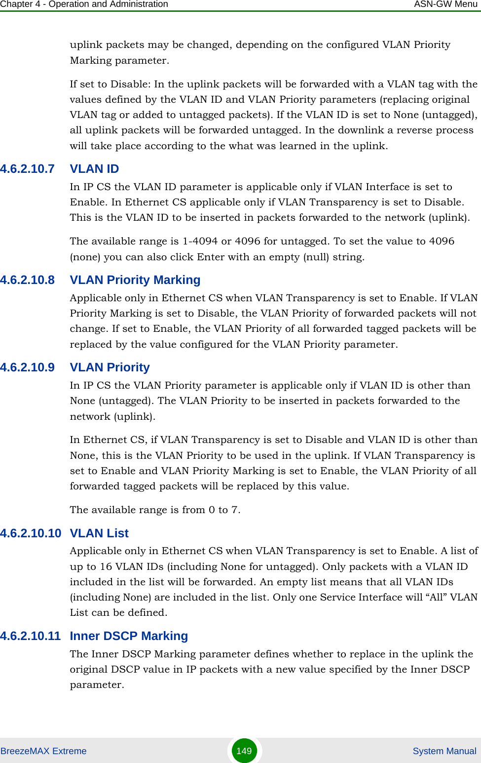 Chapter 4 - Operation and Administration ASN-GW MenuBreezeMAX Extreme 149  System Manualuplink packets may be changed, depending on the configured VLAN Priority Marking parameter.If set to Disable: In the uplink packets will be forwarded with a VLAN tag with the values defined by the VLAN ID and VLAN Priority parameters (replacing original VLAN tag or added to untagged packets). If the VLAN ID is set to None (untagged), all uplink packets will be forwarded untagged. In the downlink a reverse process will take place according to the what was learned in the uplink.4.6.2.10.7 VLAN IDIn IP CS the VLAN ID parameter is applicable only if VLAN Interface is set to Enable. In Ethernet CS applicable only if VLAN Transparency is set to Disable. This is the VLAN ID to be inserted in packets forwarded to the network (uplink).The available range is 1-4094 or 4096 for untagged. To set the value to 4096 (none) you can also click Enter with an empty (null) string.4.6.2.10.8 VLAN Priority MarkingApplicable only in Ethernet CS when VLAN Transparency is set to Enable. If VLAN Priority Marking is set to Disable, the VLAN Priority of forwarded packets will not change. If set to Enable, the VLAN Priority of all forwarded tagged packets will be replaced by the value configured for the VLAN Priority parameter.4.6.2.10.9 VLAN PriorityIn IP CS the VLAN Priority parameter is applicable only if VLAN ID is other than None (untagged). The VLAN Priority to be inserted in packets forwarded to the network (uplink).In Ethernet CS, if VLAN Transparency is set to Disable and VLAN ID is other than None, this is the VLAN Priority to be used in the uplink. If VLAN Transparency is set to Enable and VLAN Priority Marking is set to Enable, the VLAN Priority of all forwarded tagged packets will be replaced by this value.The available range is from 0 to 7.4.6.2.10.10 VLAN ListApplicable only in Ethernet CS when VLAN Transparency is set to Enable. A list of up to 16 VLAN IDs (including None for untagged). Only packets with a VLAN ID included in the list will be forwarded. An empty list means that all VLAN IDs (including None) are included in the list. Only one Service Interface will “All” VLAN List can be defined.4.6.2.10.11 Inner DSCP MarkingThe Inner DSCP Marking parameter defines whether to replace in the uplink the original DSCP value in IP packets with a new value specified by the Inner DSCP parameter.