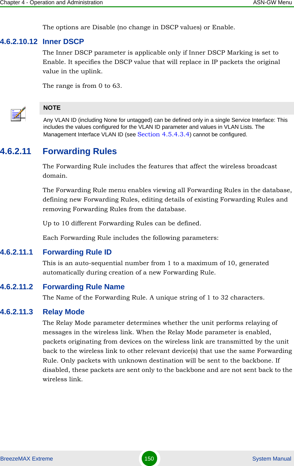 Chapter 4 - Operation and Administration ASN-GW MenuBreezeMAX Extreme 150  System ManualThe options are Disable (no change in DSCP values) or Enable.4.6.2.10.12 Inner DSCPThe Inner DSCP parameter is applicable only if Inner DSCP Marking is set to Enable. It specifies the DSCP value that will replace in IP packets the original value in the uplink.The range is from 0 to 63.4.6.2.11 Forwarding RulesThe Forwarding Rule includes the features that affect the wireless broadcast domain. The Forwarding Rule menu enables viewing all Forwarding Rules in the database, defining new Forwarding Rules, editing details of existing Forwarding Rules and removing Forwarding Rules from the database.Up to 10 different Forwarding Rules can be defined.Each Forwarding Rule includes the following parameters:4.6.2.11.1 Forwarding Rule IDThis is an auto-sequential number from 1 to a maximum of 10, generated automatically during creation of a new Forwarding Rule.4.6.2.11.2 Forwarding Rule NameThe Name of the Forwarding Rule. A unique string of 1 to 32 characters.4.6.2.11.3 Relay ModeThe Relay Mode parameter determines whether the unit performs relaying of messages in the wireless link. When the Relay Mode parameter is enabled, packets originating from devices on the wireless link are transmitted by the unit back to the wireless link to other relevant device(s) that use the same Forwarding Rule. Only packets with unknown destination will be sent to the backbone. If disabled, these packets are sent only to the backbone and are not sent back to the wireless link.NOTEAny VLAN ID (including None for untagged) can be defined only in a single Service Interface: This includes the values configured for the VLAN ID parameter and values in VLAN Lists. The Management Interface VLAN ID (see Section 4.5.4.3.4) cannot be configured.