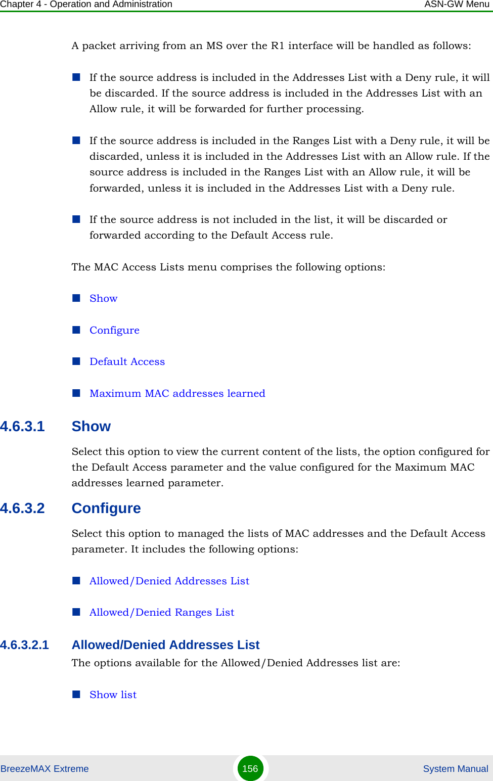 Chapter 4 - Operation and Administration ASN-GW MenuBreezeMAX Extreme 156  System ManualA packet arriving from an MS over the R1 interface will be handled as follows:If the source address is included in the Addresses List with a Deny rule, it will be discarded. If the source address is included in the Addresses List with an Allow rule, it will be forwarded for further processing.If the source address is included in the Ranges List with a Deny rule, it will be discarded, unless it is included in the Addresses List with an Allow rule. If the source address is included in the Ranges List with an Allow rule, it will be forwarded, unless it is included in the Addresses List with a Deny rule.If the source address is not included in the list, it will be discarded or forwarded according to the Default Access rule.The MAC Access Lists menu comprises the following options:ShowConfigureDefault AccessMaximum MAC addresses learned4.6.3.1 ShowSelect this option to view the current content of the lists, the option configured for the Default Access parameter and the value configured for the Maximum MAC addresses learned parameter.4.6.3.2 ConfigureSelect this option to managed the lists of MAC addresses and the Default Access parameter. It includes the following options:Allowed/Denied Addresses ListAllowed/Denied Ranges List4.6.3.2.1 Allowed/Denied Addresses ListThe options available for the Allowed/Denied Addresses list are:Show list