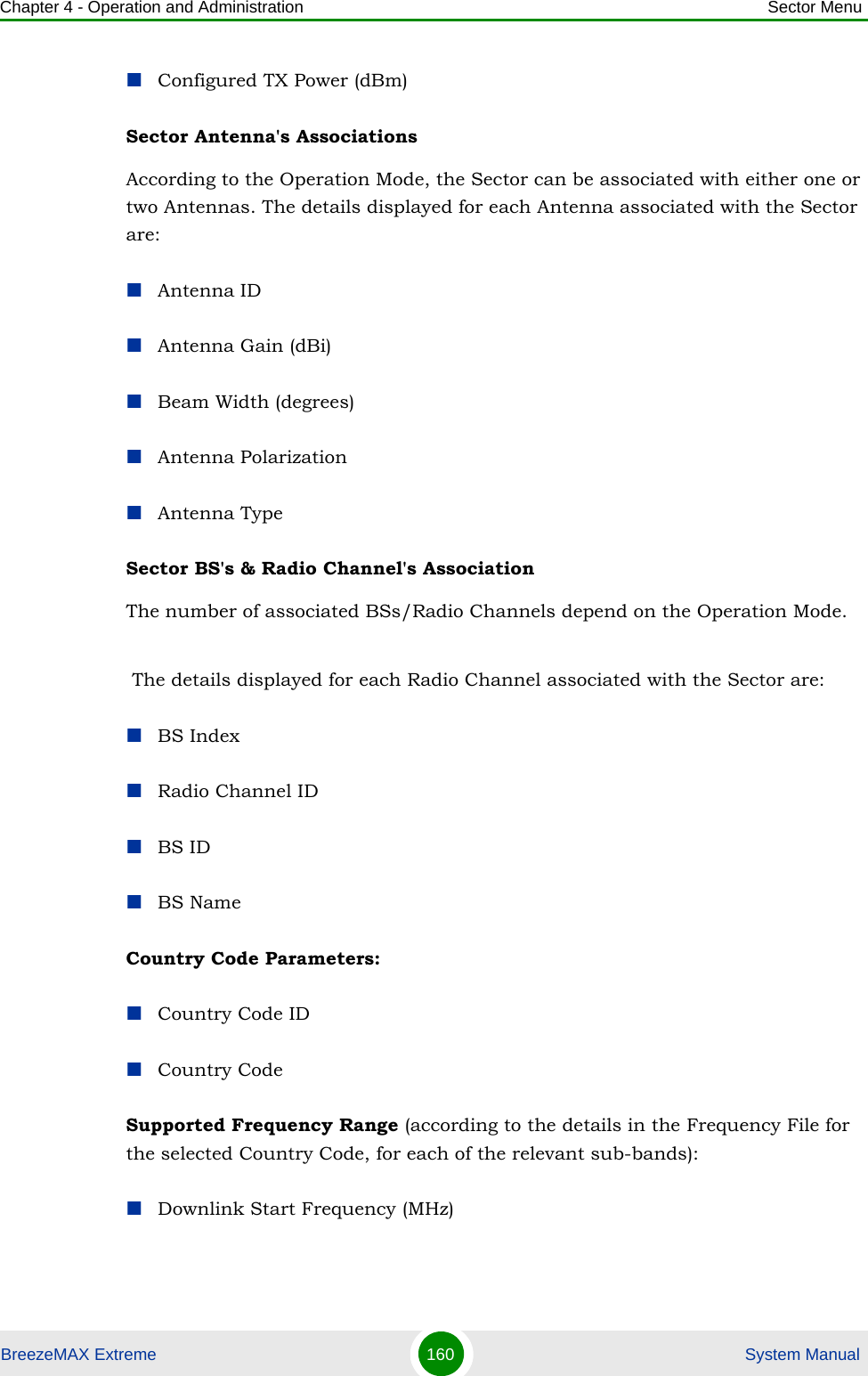 Chapter 4 - Operation and Administration Sector MenuBreezeMAX Extreme 160  System ManualConfigured TX Power (dBm)Sector Antenna&apos;s Associations According to the Operation Mode, the Sector can be associated with either one or two Antennas. The details displayed for each Antenna associated with the Sector are:Antenna IDAntenna Gain (dBi)Beam Width (degrees)Antenna PolarizationAntenna TypeSector BS&apos;s &amp; Radio Channel&apos;s Association The number of associated BSs/Radio Channels depend on the Operation Mode.  The details displayed for each Radio Channel associated with the Sector are:BS IndexRadio Channel IDBS IDBS NameCountry Code Parameters:Country Code IDCountry CodeSupported Frequency Range (according to the details in the Frequency File for the selected Country Code, for each of the relevant sub-bands):Downlink Start Frequency (MHz)