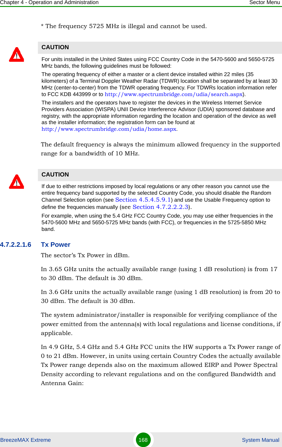 Chapter 4 - Operation and Administration Sector MenuBreezeMAX Extreme 168  System Manual* The frequency 5725 MHz is illegal and cannot be used.The default frequency is always the minimum allowed frequency in the supported range for a bandwidth of 10 MHz.4.7.2.2.1.6 Tx PowerThe sector’s Tx Power in dBm.In 3.65 GHz units the actually available range (using 1 dB resolution) is from 17 to 30 dBm. The default is 30 dBm.In 3.6 GHz units the actually available range (using 1 dB resolution) is from 20 to 30 dBm. The default is 30 dBm.The system administrator/installer is responsible for verifying compliance of the power emitted from the antenna(s) with local regulations and license conditions, if applicable.In 4.9 GHz, 5.4 GHz and 5.4 GHz FCC units the HW supports a Tx Power range of 0 to 21 dBm. However, in units using certain Country Codes the actually available Tx Power range depends also on the maximum allowed EIRP and Power Spectral Density according to relevant regulations and on the configured Bandwidth and Antenna Gain:CAUTIONFor units installed in the United States using FCC Country Code in the 5470-5600 and 5650-5725 MHz bands, the following guidelines must be followed: The operating frequency of either a master or a client device installed within 22 miles (35 kilometers) of a Terminal Doppler Weather Radar (TDWR) location shall be separated by at least 30 MHz (center-to-center) from the TDWR operating frequency. For TDWRs location information refer to FCC KDB 443999 or to http://www.spectrumbridge.com/udia/search.aspx).The installers and the operators have to register the devices in the Wireless Internet Service Providers Association (WISPA) UNII Device Interference Advisor (UDIA) sponsored database and registry, with the appropriate information regarding the location and operation of the device as well as the installer information; the registration form can be found at http://www.spectrumbridge.com/udia/home.aspx.CAUTIONIf due to either restrictions imposed by local regulations or any other reason you cannot use the entire frequency band supported by the selected Country Code, you should disable the Random Channel Selection option (see Section 4.5.4.5.9.1) and use the Usable Frequency option to define the frequencies manually (see Section 4.7.2.2.2.3).For example, when using the 5.4 GHz FCC Country Code, you may use either frequencies in the 5470-5600 MHz and 5650-5725 MHz bands (with FCC), or frequencies in the 5725-5850 MHz band.