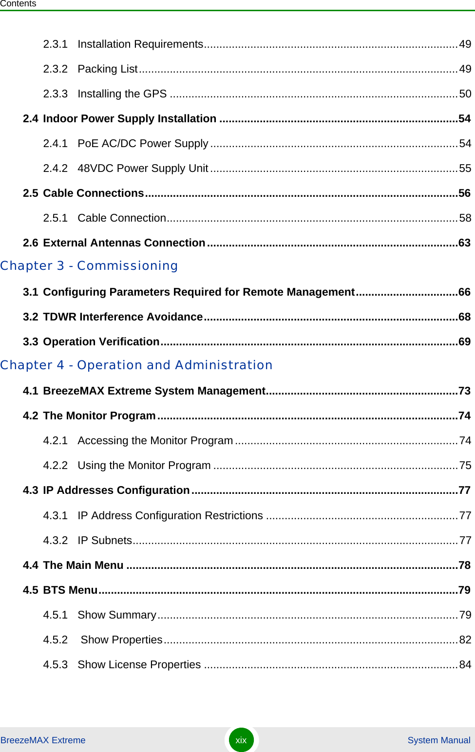 ContentsBreezeMAX Extreme xix  System Manual2.3.1 Installation Requirements..................................................................................492.3.2 Packing List.......................................................................................................492.3.3 Installing the GPS .............................................................................................502.4 Indoor Power Supply Installation .............................................................................542.4.1 PoE AC/DC Power Supply................................................................................542.4.2 48VDC Power Supply Unit................................................................................552.5 Cable Connections.....................................................................................................562.5.1 Cable Connection..............................................................................................582.6 External Antennas Connection.................................................................................63Chapter 3 - Commissioning3.1 Configuring Parameters Required for Remote Management.................................663.2 TDWR Interference Avoidance..................................................................................683.3 Operation Verification................................................................................................69Chapter 4 - Operation and Administration4.1 BreezeMAX Extreme System Management..............................................................734.2 The Monitor Program.................................................................................................744.2.1 Accessing the Monitor Program........................................................................744.2.2 Using the Monitor Program ...............................................................................754.3 IP Addresses Configuration......................................................................................774.3.1 IP Address Configuration Restrictions ..............................................................774.3.2 IP Subnets.........................................................................................................774.4 The Main Menu ...........................................................................................................784.5 BTS Menu....................................................................................................................794.5.1 Show Summary.................................................................................................794.5.2  Show Properties...............................................................................................824.5.3 Show License Properties ..................................................................................84