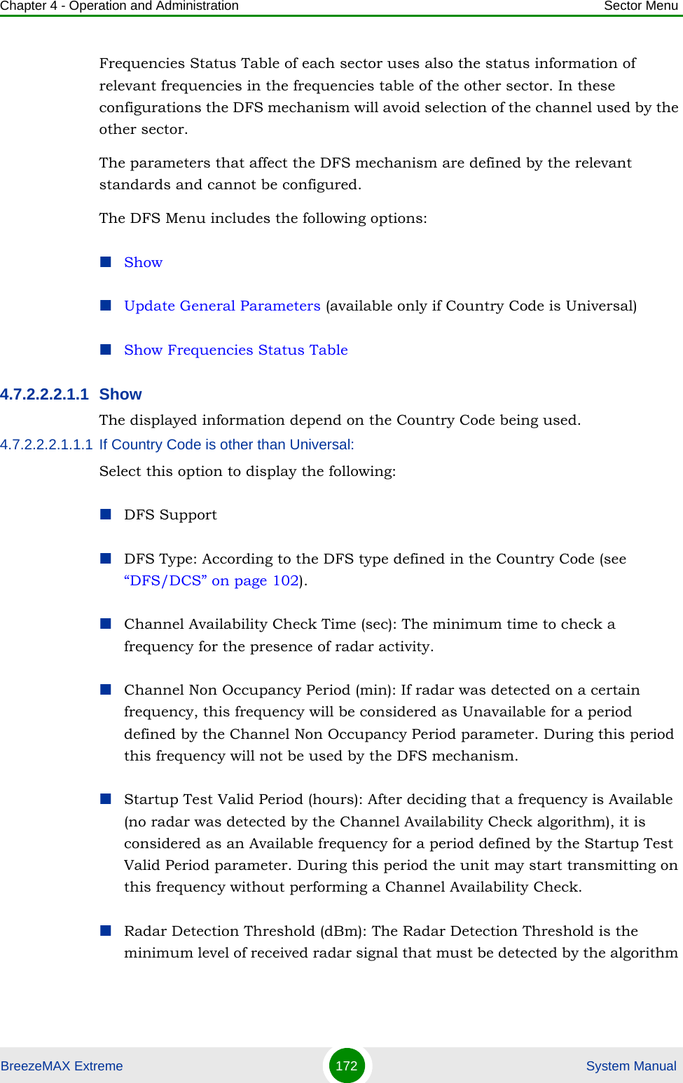 Chapter 4 - Operation and Administration Sector MenuBreezeMAX Extreme 172  System ManualFrequencies Status Table of each sector uses also the status information of relevant frequencies in the frequencies table of the other sector. In these configurations the DFS mechanism will avoid selection of the channel used by the other sector.The parameters that affect the DFS mechanism are defined by the relevant standards and cannot be configured.The DFS Menu includes the following options:ShowUpdate General Parameters (available only if Country Code is Universal)Show Frequencies Status Table4.7.2.2.2.1.1 Show The displayed information depend on the Country Code being used.4.7.2.2.2.1.1.1 If Country Code is other than Universal:Select this option to display the following:DFS SupportDFS Type: According to the DFS type defined in the Country Code (see “DFS/DCS” on page 102).Channel Availability Check Time (sec): The minimum time to check a frequency for the presence of radar activity.Channel Non Occupancy Period (min): If radar was detected on a certain frequency, this frequency will be considered as Unavailable for a period defined by the Channel Non Occupancy Period parameter. During this period this frequency will not be used by the DFS mechanism.Startup Test Valid Period (hours): After deciding that a frequency is Available (no radar was detected by the Channel Availability Check algorithm), it is considered as an Available frequency for a period defined by the Startup Test Valid Period parameter. During this period the unit may start transmitting on this frequency without performing a Channel Availability Check.Radar Detection Threshold (dBm): The Radar Detection Threshold is the minimum level of received radar signal that must be detected by the algorithm 