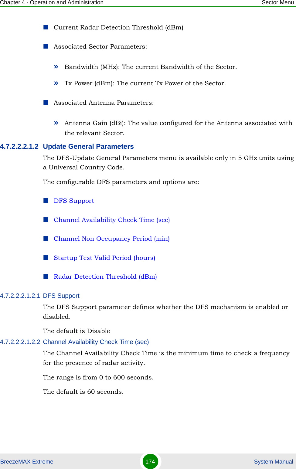 Chapter 4 - Operation and Administration Sector MenuBreezeMAX Extreme 174  System ManualCurrent Radar Detection Threshold (dBm)Associated Sector Parameters:»Bandwidth (MHz): The current Bandwidth of the Sector.»Tx Power (dBm): The current Tx Power of the Sector.Associated Antenna Parameters:»Antenna Gain (dBi): The value configured for the Antenna associated with the relevant Sector.4.7.2.2.2.1.2 Update General ParametersThe DFS-Update General Parameters menu is available only in 5 GHz units using a Universal Country Code.The configurable DFS parameters and options are:DFS SupportChannel Availability Check Time (sec)Channel Non Occupancy Period (min)Startup Test Valid Period (hours)Radar Detection Threshold (dBm)4.7.2.2.2.1.2.1 DFS SupportThe DFS Support parameter defines whether the DFS mechanism is enabled or disabled. The default is Disable4.7.2.2.2.1.2.2 Channel Availability Check Time (sec)The Channel Availability Check Time is the minimum time to check a frequency for the presence of radar activity.The range is from 0 to 600 seconds.The default is 60 seconds.