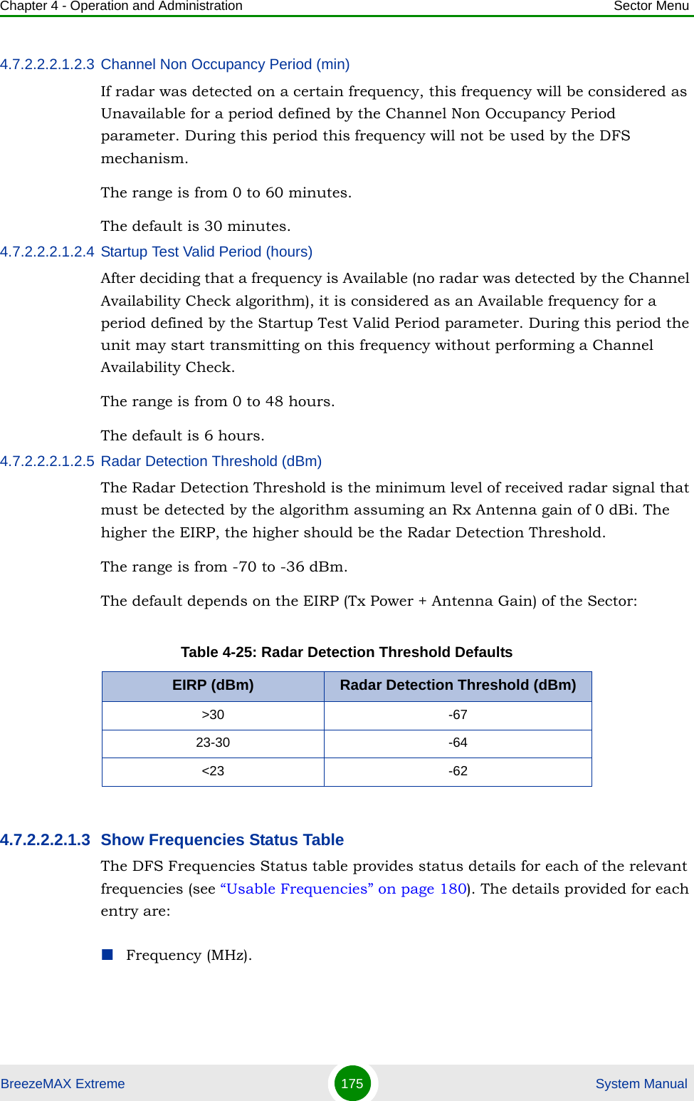 Chapter 4 - Operation and Administration Sector MenuBreezeMAX Extreme 175  System Manual4.7.2.2.2.1.2.3 Channel Non Occupancy Period (min)If radar was detected on a certain frequency, this frequency will be considered as Unavailable for a period defined by the Channel Non Occupancy Period parameter. During this period this frequency will not be used by the DFS mechanism.The range is from 0 to 60 minutes.The default is 30 minutes.4.7.2.2.2.1.2.4 Startup Test Valid Period (hours)After deciding that a frequency is Available (no radar was detected by the Channel Availability Check algorithm), it is considered as an Available frequency for a period defined by the Startup Test Valid Period parameter. During this period the unit may start transmitting on this frequency without performing a Channel Availability Check.The range is from 0 to 48 hours.The default is 6 hours.4.7.2.2.2.1.2.5 Radar Detection Threshold (dBm)The Radar Detection Threshold is the minimum level of received radar signal that must be detected by the algorithm assuming an Rx Antenna gain of 0 dBi. The higher the EIRP, the higher should be the Radar Detection Threshold.The range is from -70 to -36 dBm.The default depends on the EIRP (Tx Power + Antenna Gain) of the Sector:4.7.2.2.2.1.3 Show Frequencies Status TableThe DFS Frequencies Status table provides status details for each of the relevant frequencies (see “Usable Frequencies” on page 180). The details provided for each entry are:Frequency (MHz).Table 4-25: Radar Detection Threshold DefaultsEIRP (dBm) Radar Detection Threshold (dBm)&gt;30 -6723-30 -64&lt;23 -62