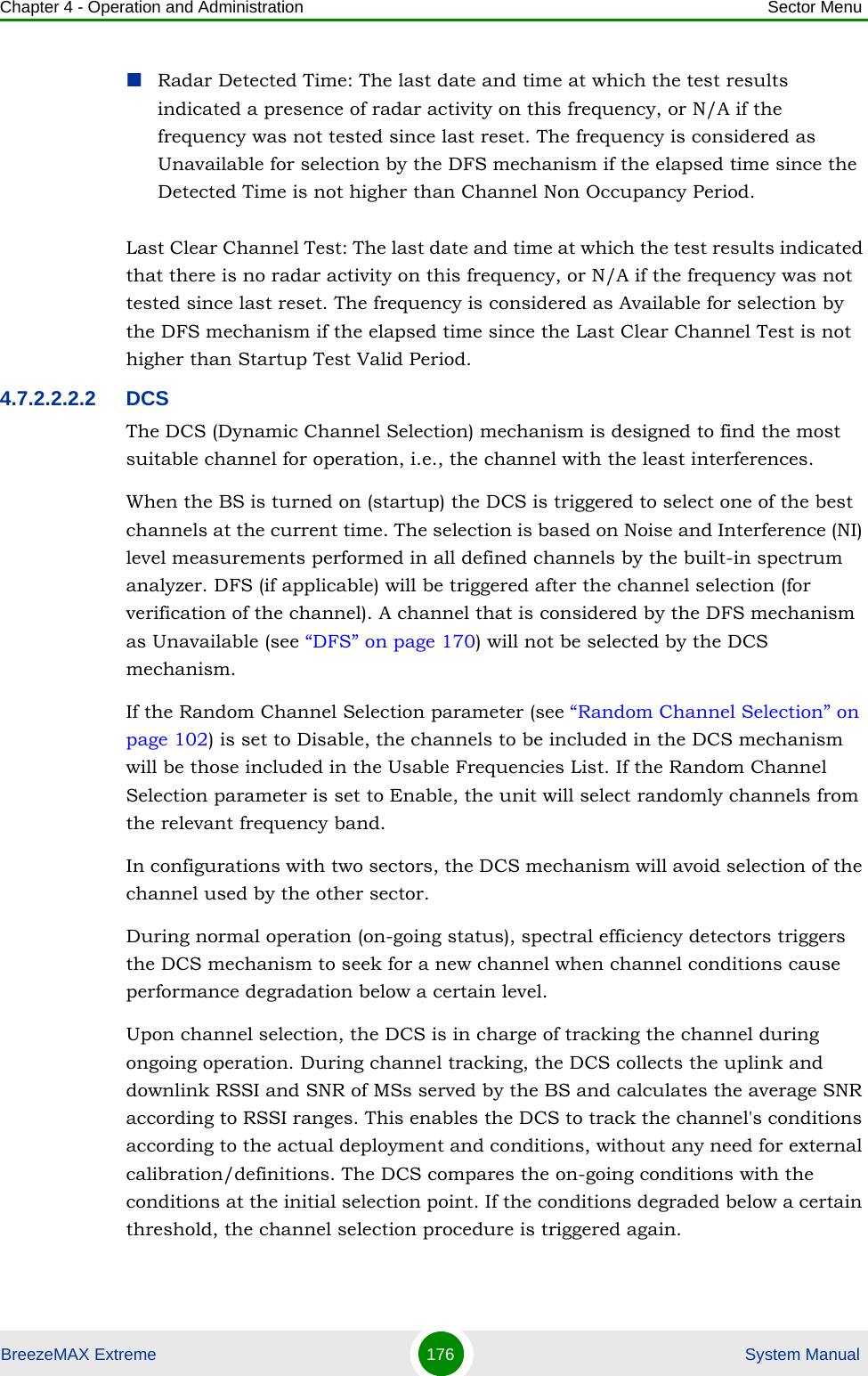 Chapter 4 - Operation and Administration Sector MenuBreezeMAX Extreme 176  System ManualRadar Detected Time: The last date and time at which the test results indicated a presence of radar activity on this frequency, or N/A if the frequency was not tested since last reset. The frequency is considered as Unavailable for selection by the DFS mechanism if the elapsed time since the Detected Time is not higher than Channel Non Occupancy Period.Last Clear Channel Test: The last date and time at which the test results indicated that there is no radar activity on this frequency, or N/A if the frequency was not tested since last reset. The frequency is considered as Available for selection by the DFS mechanism if the elapsed time since the Last Clear Channel Test is not higher than Startup Test Valid Period.4.7.2.2.2.2 DCSThe DCS (Dynamic Channel Selection) mechanism is designed to find the most suitable channel for operation, i.e., the channel with the least interferences.When the BS is turned on (startup) the DCS is triggered to select one of the best channels at the current time. The selection is based on Noise and Interference (NI) level measurements performed in all defined channels by the built-in spectrum analyzer. DFS (if applicable) will be triggered after the channel selection (for verification of the channel). A channel that is considered by the DFS mechanism as Unavailable (see “DFS” on page 170) will not be selected by the DCS mechanism.If the Random Channel Selection parameter (see “Random Channel Selection” on page 102) is set to Disable, the channels to be included in the DCS mechanism will be those included in the Usable Frequencies List. If the Random Channel Selection parameter is set to Enable, the unit will select randomly channels from the relevant frequency band.In configurations with two sectors, the DCS mechanism will avoid selection of the channel used by the other sector.During normal operation (on-going status), spectral efficiency detectors triggers the DCS mechanism to seek for a new channel when channel conditions cause performance degradation below a certain level.Upon channel selection, the DCS is in charge of tracking the channel during ongoing operation. During channel tracking, the DCS collects the uplink and downlink RSSI and SNR of MSs served by the BS and calculates the average SNR according to RSSI ranges. This enables the DCS to track the channel&apos;s conditions according to the actual deployment and conditions, without any need for external calibration/definitions. The DCS compares the on-going conditions with the conditions at the initial selection point. If the conditions degraded below a certain threshold, the channel selection procedure is triggered again.