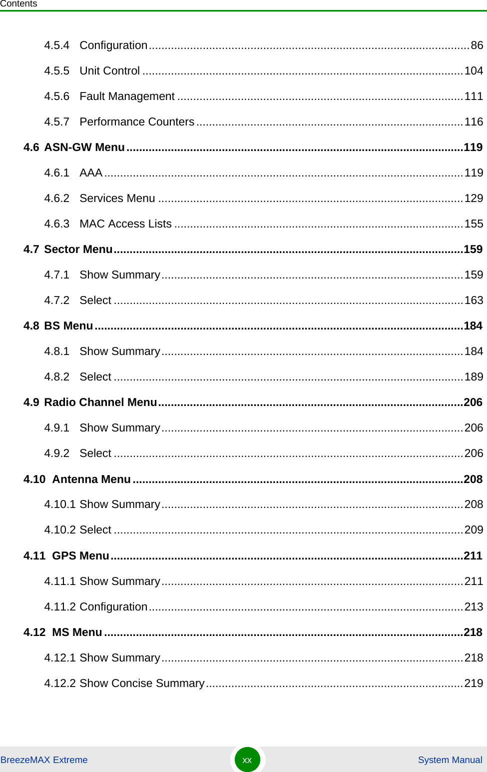 ContentsBreezeMAX Extreme xx  System Manual4.5.4 Configuration.....................................................................................................864.5.5 Unit Control .....................................................................................................1044.5.6 Fault Management ..........................................................................................1114.5.7 Performance Counters....................................................................................1164.6 ASN-GW Menu..........................................................................................................1194.6.1 AAA.................................................................................................................1194.6.2 Services Menu ................................................................................................1294.6.3 MAC Access Lists ...........................................................................................1554.7 Sector Menu..............................................................................................................1594.7.1 Show Summary...............................................................................................1594.7.2 Select ..............................................................................................................1634.8 BS Menu....................................................................................................................1844.8.1 Show Summary...............................................................................................1844.8.2 Select ..............................................................................................................1894.9 Radio Channel Menu................................................................................................2064.9.1 Show Summary...............................................................................................2064.9.2 Select ..............................................................................................................2064.10  Antenna Menu........................................................................................................2084.10.1 Show Summary...............................................................................................2084.10.2 Select ..............................................................................................................2094.11  GPS Menu...............................................................................................................2114.11.1 Show Summary...............................................................................................2114.11.2 Configuration...................................................................................................2134.12  MS Menu.................................................................................................................2184.12.1 Show Summary...............................................................................................2184.12.2 Show Concise Summary.................................................................................219