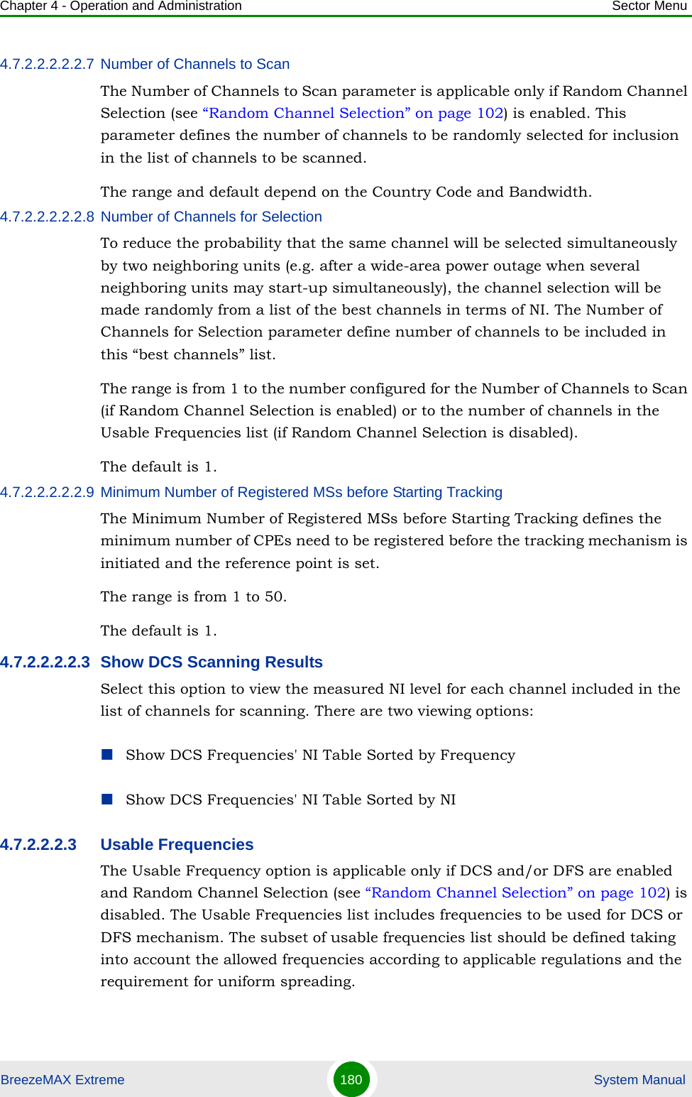 Chapter 4 - Operation and Administration Sector MenuBreezeMAX Extreme 180  System Manual4.7.2.2.2.2.2.7 Number of Channels to ScanThe Number of Channels to Scan parameter is applicable only if Random Channel Selection (see “Random Channel Selection” on page 102) is enabled. This parameter defines the number of channels to be randomly selected for inclusion in the list of channels to be scanned.The range and default depend on the Country Code and Bandwidth.4.7.2.2.2.2.2.8 Number of Channels for SelectionTo reduce the probability that the same channel will be selected simultaneously by two neighboring units (e.g. after a wide-area power outage when several neighboring units may start-up simultaneously), the channel selection will be made randomly from a list of the best channels in terms of NI. The Number of Channels for Selection parameter define number of channels to be included in this “best channels” list.The range is from 1 to the number configured for the Number of Channels to Scan (if Random Channel Selection is enabled) or to the number of channels in the Usable Frequencies list (if Random Channel Selection is disabled).The default is 1.4.7.2.2.2.2.2.9 Minimum Number of Registered MSs before Starting TrackingThe Minimum Number of Registered MSs before Starting Tracking defines the minimum number of CPEs need to be registered before the tracking mechanism is initiated and the reference point is set.The range is from 1 to 50.The default is 1.4.7.2.2.2.2.3 Show DCS Scanning ResultsSelect this option to view the measured NI level for each channel included in the list of channels for scanning. There are two viewing options:Show DCS Frequencies&apos; NI Table Sorted by FrequencyShow DCS Frequencies&apos; NI Table Sorted by NI4.7.2.2.2.3 Usable FrequenciesThe Usable Frequency option is applicable only if DCS and/or DFS are enabled and Random Channel Selection (see “Random Channel Selection” on page 102) is disabled. The Usable Frequencies list includes frequencies to be used for DCS or DFS mechanism. The subset of usable frequencies list should be defined taking into account the allowed frequencies according to applicable regulations and the requirement for uniform spreading.