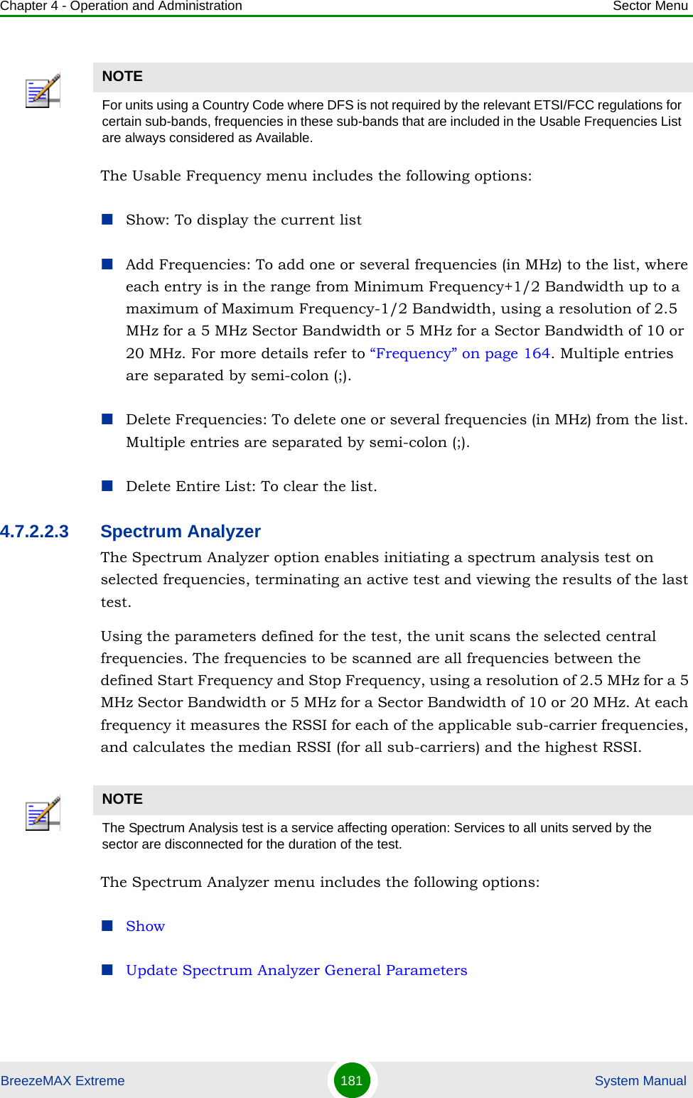 Chapter 4 - Operation and Administration Sector MenuBreezeMAX Extreme 181  System ManualThe Usable Frequency menu includes the following options:Show: To display the current listAdd Frequencies: To add one or several frequencies (in MHz) to the list, where each entry is in the range from Minimum Frequency+1/2 Bandwidth up to a maximum of Maximum Frequency-1/2 Bandwidth, using a resolution of 2.5 MHz for a 5 MHz Sector Bandwidth or 5 MHz for a Sector Bandwidth of 10 or 20 MHz. For more details refer to “Frequency” on page 164. Multiple entries are separated by semi-colon (;).Delete Frequencies: To delete one or several frequencies (in MHz) from the list. Multiple entries are separated by semi-colon (;).Delete Entire List: To clear the list.4.7.2.2.3 Spectrum AnalyzerThe Spectrum Analyzer option enables initiating a spectrum analysis test on selected frequencies, terminating an active test and viewing the results of the last test.Using the parameters defined for the test, the unit scans the selected central frequencies. The frequencies to be scanned are all frequencies between the defined Start Frequency and Stop Frequency, using a resolution of 2.5 MHz for a 5 MHz Sector Bandwidth or 5 MHz for a Sector Bandwidth of 10 or 20 MHz. At each frequency it measures the RSSI for each of the applicable sub-carrier frequencies, and calculates the median RSSI (for all sub-carriers) and the highest RSSI.The Spectrum Analyzer menu includes the following options:ShowUpdate Spectrum Analyzer General ParametersNOTEFor units using a Country Code where DFS is not required by the relevant ETSI/FCC regulations for certain sub-bands, frequencies in these sub-bands that are included in the Usable Frequencies List are always considered as Available.NOTEThe Spectrum Analysis test is a service affecting operation: Services to all units served by the sector are disconnected for the duration of the test.