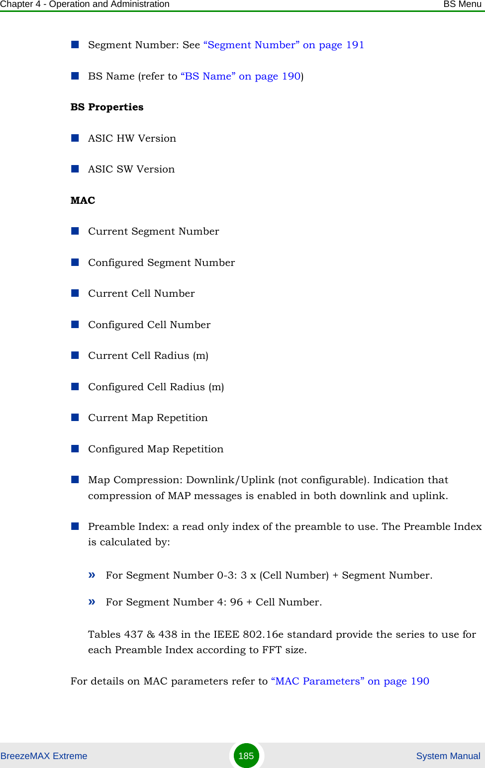 Chapter 4 - Operation and Administration BS MenuBreezeMAX Extreme 185  System ManualSegment Number: See “Segment Number” on page 191BS Name (refer to “BS Name” on page 190)BS PropertiesASIC HW VersionASIC SW VersionMACCurrent Segment NumberConfigured Segment NumberCurrent Cell NumberConfigured Cell NumberCurrent Cell Radius (m)Configured Cell Radius (m)Current Map RepetitionConfigured Map RepetitionMap Compression: Downlink/Uplink (not configurable). Indication that compression of MAP messages is enabled in both downlink and uplink.Preamble Index: a read only index of the preamble to use. The Preamble Index is calculated by:»For Segment Number 0-3: 3 x (Cell Number) + Segment Number.»For Segment Number 4: 96 + Cell Number.Tables 437 &amp; 438 in the IEEE 802.16e standard provide the series to use for each Preamble Index according to FFT size.For details on MAC parameters refer to “MAC Parameters” on page 190