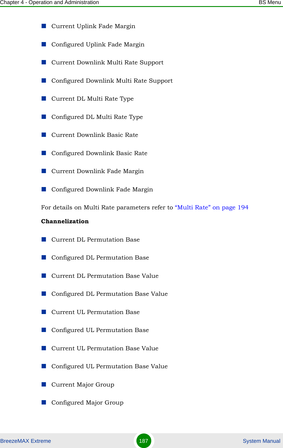 Chapter 4 - Operation and Administration BS MenuBreezeMAX Extreme 187  System ManualCurrent Uplink Fade MarginConfigured Uplink Fade MarginCurrent Downlink Multi Rate SupportConfigured Downlink Multi Rate SupportCurrent DL Multi Rate TypeConfigured DL Multi Rate TypeCurrent Downlink Basic RateConfigured Downlink Basic RateCurrent Downlink Fade MarginConfigured Downlink Fade MarginFor details on Multi Rate parameters refer to “Multi Rate” on page 194ChannelizationCurrent DL Permutation BaseConfigured DL Permutation BaseCurrent DL Permutation Base ValueConfigured DL Permutation Base ValueCurrent UL Permutation BaseConfigured UL Permutation BaseCurrent UL Permutation Base ValueConfigured UL Permutation Base ValueCurrent Major GroupConfigured Major Group