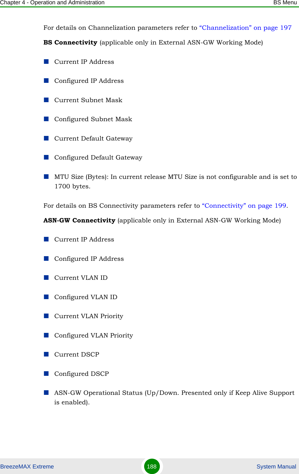 Chapter 4 - Operation and Administration BS MenuBreezeMAX Extreme 188  System ManualFor details on Channelization parameters refer to “Channelization” on page 197BS Connectivity (applicable only in External ASN-GW Working Mode)Current IP AddressConfigured IP AddressCurrent Subnet MaskConfigured Subnet MaskCurrent Default GatewayConfigured Default GatewayMTU Size (Bytes): In current release MTU Size is not configurable and is set to 1700 bytes.For details on BS Connectivity parameters refer to “Connectivity” on page 199. ASN-GW Connectivity (applicable only in External ASN-GW Working Mode)Current IP AddressConfigured IP AddressCurrent VLAN IDConfigured VLAN IDCurrent VLAN PriorityConfigured VLAN PriorityCurrent DSCPConfigured DSCPASN-GW Operational Status (Up/Down. Presented only if Keep Alive Support is enabled).