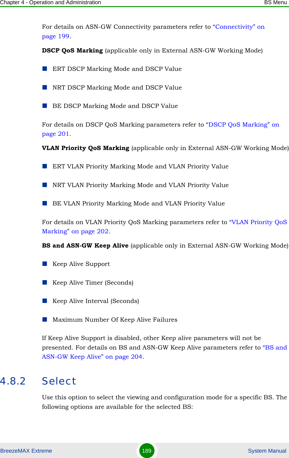 Chapter 4 - Operation and Administration BS MenuBreezeMAX Extreme 189  System ManualFor details on ASN-GW Connectivity parameters refer to “Connectivity” on page 199.DSCP QoS Marking (applicable only in External ASN-GW Working Mode)ERT DSCP Marking Mode and DSCP ValueNRT DSCP Marking Mode and DSCP ValueBE DSCP Marking Mode and DSCP ValueFor details on DSCP QoS Marking parameters refer to “DSCP QoS Marking” on page 201. VLAN Priority QoS Marking (applicable only in External ASN-GW Working Mode)ERT VLAN Priority Marking Mode and VLAN Priority ValueNRT VLAN Priority Marking Mode and VLAN Priority ValueBE VLAN Priority Marking Mode and VLAN Priority ValueFor details on VLAN Priority QoS Marking parameters refer to “VLAN Priority QoS Marking” on page 202.BS and ASN-GW Keep Alive (applicable only in External ASN-GW Working Mode)Keep Alive SupportKeep Alive Timer (Seconds)Keep Alive Interval (Seconds)Maximum Number Of Keep Alive FailuresIf Keep Alive Support is disabled, other Keep alive parameters will not be presented. For details on BS and ASN-GW Keep Alive parameters refer to “BS and ASN-GW Keep Alive” on page 204.4.8.2 SelectUse this option to select the viewing and configuration mode for a specific BS. The following options are available for the selected BS: