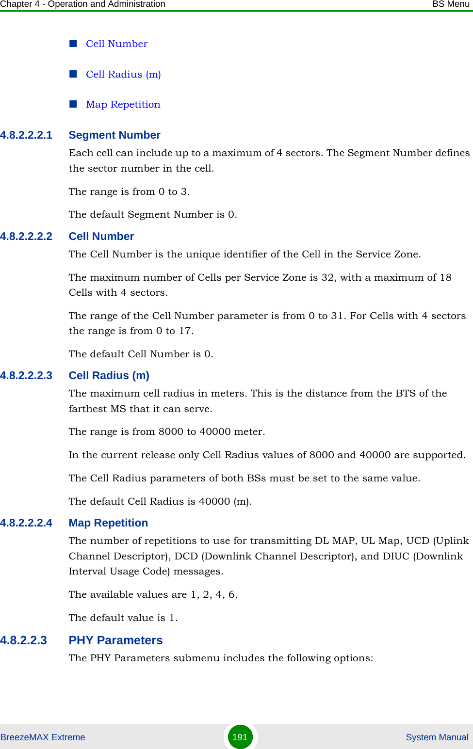 Chapter 4 - Operation and Administration BS MenuBreezeMAX Extreme 191  System ManualCell NumberCell Radius (m)Map Repetition4.8.2.2.2.1 Segment NumberEach cell can include up to a maximum of 4 sectors. The Segment Number defines the sector number in the cell.The range is from 0 to 3.The default Segment Number is 0.4.8.2.2.2.2 Cell NumberThe Cell Number is the unique identifier of the Cell in the Service Zone. The maximum number of Cells per Service Zone is 32, with a maximum of 18 Cells with 4 sectors. The range of the Cell Number parameter is from 0 to 31. For Cells with 4 sectors the range is from 0 to 17.The default Cell Number is 0.4.8.2.2.2.3 Cell Radius (m)The maximum cell radius in meters. This is the distance from the BTS of the farthest MS that it can serve.The range is from 8000 to 40000 meter.In the current release only Cell Radius values of 8000 and 40000 are supported.The Cell Radius parameters of both BSs must be set to the same value.The default Cell Radius is 40000 (m).4.8.2.2.2.4 Map RepetitionThe number of repetitions to use for transmitting DL MAP, UL Map, UCD (Uplink Channel Descriptor), DCD (Downlink Channel Descriptor), and DIUC (Downlink Interval Usage Code) messages.The available values are 1, 2, 4, 6.The default value is 1.4.8.2.2.3 PHY ParametersThe PHY Parameters submenu includes the following options: