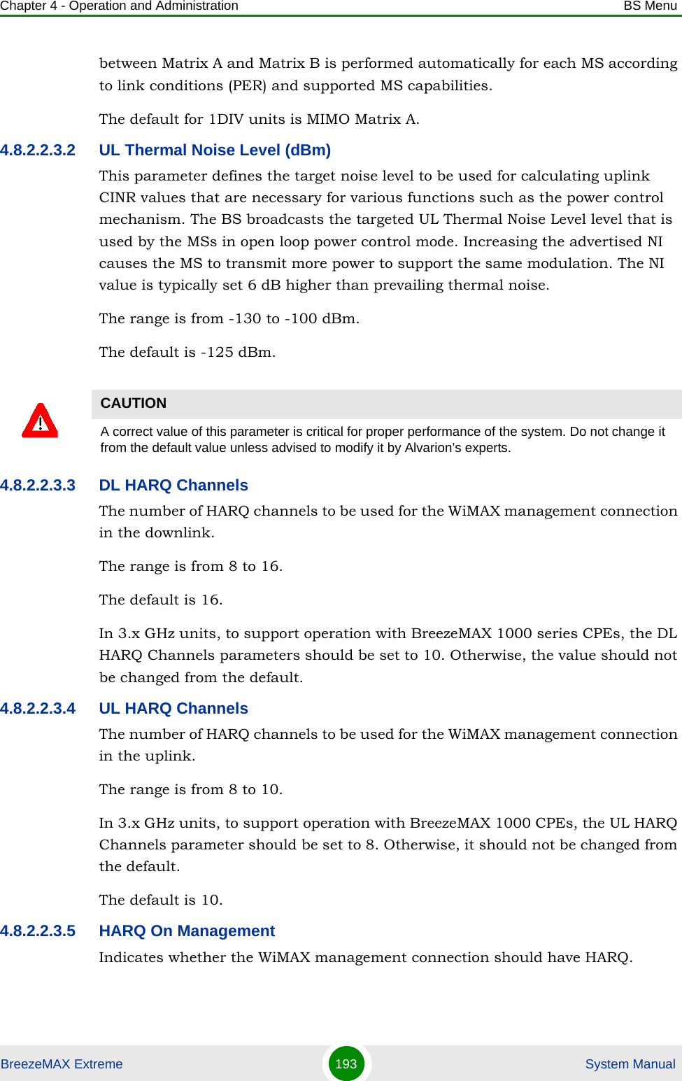 Chapter 4 - Operation and Administration BS MenuBreezeMAX Extreme 193  System Manualbetween Matrix A and Matrix B is performed automatically for each MS according to link conditions (PER) and supported MS capabilities. The default for 1DIV units is MIMO Matrix A.4.8.2.2.3.2 UL Thermal Noise Level (dBm)This parameter defines the target noise level to be used for calculating uplink CINR values that are necessary for various functions such as the power control mechanism. The BS broadcasts the targeted UL Thermal Noise Level level that is used by the MSs in open loop power control mode. Increasing the advertised NI causes the MS to transmit more power to support the same modulation. The NI value is typically set 6 dB higher than prevailing thermal noise.The range is from -130 to -100 dBm.The default is -125 dBm.4.8.2.2.3.3 DL HARQ ChannelsThe number of HARQ channels to be used for the WiMAX management connection in the downlink.The range is from 8 to 16.The default is 16. In 3.x GHz units, to support operation with BreezeMAX 1000 series CPEs, the DL HARQ Channels parameters should be set to 10. Otherwise, the value should not be changed from the default.4.8.2.2.3.4 UL HARQ ChannelsThe number of HARQ channels to be used for the WiMAX management connection in the uplink.The range is from 8 to 10.In 3.x GHz units, to support operation with BreezeMAX 1000 CPEs, the UL HARQ Channels parameter should be set to 8. Otherwise, it should not be changed from the default.The default is 10.4.8.2.2.3.5 HARQ On ManagementIndicates whether the WiMAX management connection should have HARQ. CAUTIONA correct value of this parameter is critical for proper performance of the system. Do not change it from the default value unless advised to modify it by Alvarion’s experts.