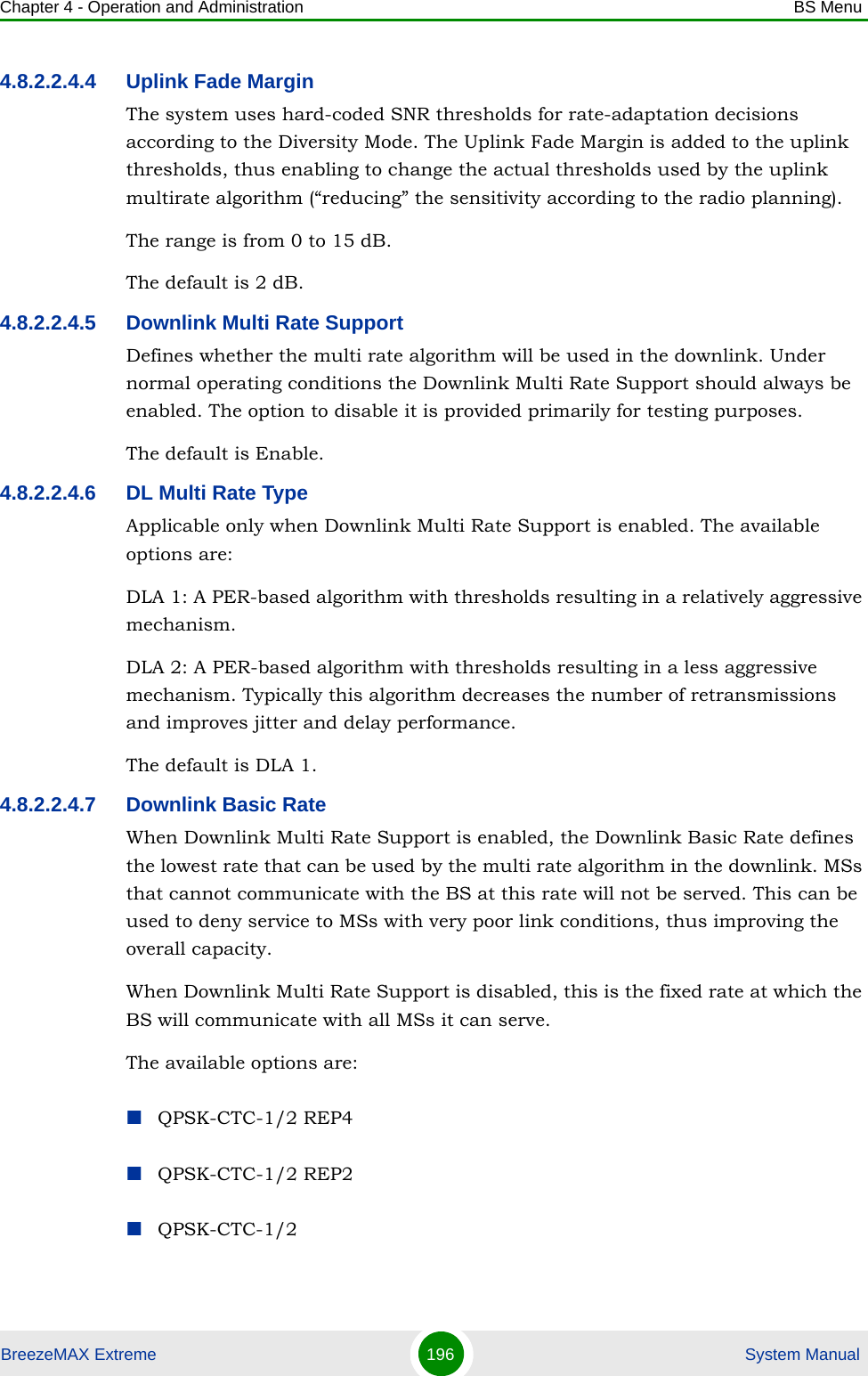 Chapter 4 - Operation and Administration BS MenuBreezeMAX Extreme 196  System Manual4.8.2.2.4.4 Uplink Fade MarginThe system uses hard-coded SNR thresholds for rate-adaptation decisions according to the Diversity Mode. The Uplink Fade Margin is added to the uplink thresholds, thus enabling to change the actual thresholds used by the uplink multirate algorithm (“reducing” the sensitivity according to the radio planning).The range is from 0 to 15 dB.The default is 2 dB.4.8.2.2.4.5 Downlink Multi Rate SupportDefines whether the multi rate algorithm will be used in the downlink. Under normal operating conditions the Downlink Multi Rate Support should always be enabled. The option to disable it is provided primarily for testing purposes.The default is Enable.4.8.2.2.4.6 DL Multi Rate TypeApplicable only when Downlink Multi Rate Support is enabled. The available options are:DLA 1: A PER-based algorithm with thresholds resulting in a relatively aggressive mechanism.DLA 2: A PER-based algorithm with thresholds resulting in a less aggressive mechanism. Typically this algorithm decreases the number of retransmissions and improves jitter and delay performance.The default is DLA 1.4.8.2.2.4.7 Downlink Basic RateWhen Downlink Multi Rate Support is enabled, the Downlink Basic Rate defines the lowest rate that can be used by the multi rate algorithm in the downlink. MSs that cannot communicate with the BS at this rate will not be served. This can be used to deny service to MSs with very poor link conditions, thus improving the overall capacity.When Downlink Multi Rate Support is disabled, this is the fixed rate at which the BS will communicate with all MSs it can serve.The available options are:QPSK-CTC-1/2 REP4QPSK-CTC-1/2 REP2QPSK-CTC-1/2