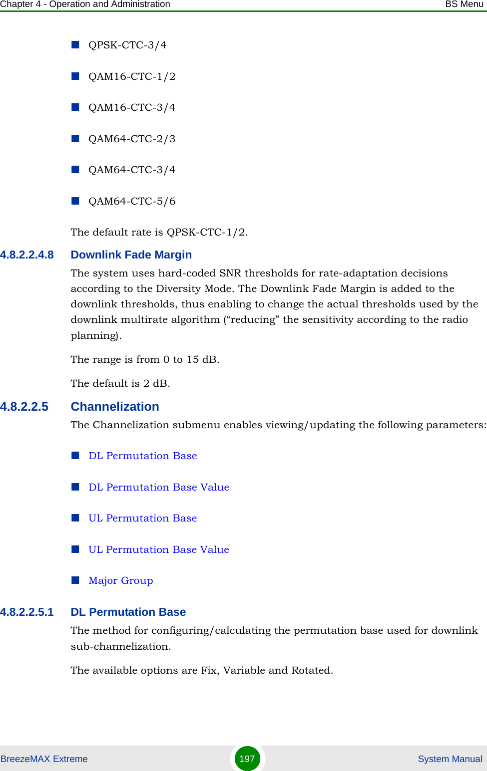 Chapter 4 - Operation and Administration BS MenuBreezeMAX Extreme 197  System ManualQPSK-CTC-3/4QAM16-CTC-1/2QAM16-CTC-3/4QAM64-CTC-2/3QAM64-CTC-3/4QAM64-CTC-5/6The default rate is QPSK-CTC-1/2.4.8.2.2.4.8 Downlink Fade MarginThe system uses hard-coded SNR thresholds for rate-adaptation decisions according to the Diversity Mode. The Downlink Fade Margin is added to the downlink thresholds, thus enabling to change the actual thresholds used by the downlink multirate algorithm (“reducing” the sensitivity according to the radio planning).The range is from 0 to 15 dB.The default is 2 dB.4.8.2.2.5 ChannelizationThe Channelization submenu enables viewing/updating the following parameters:DL Permutation BaseDL Permutation Base ValueUL Permutation BaseUL Permutation Base ValueMajor Group4.8.2.2.5.1 DL Permutation BaseThe method for configuring/calculating the permutation base used for downlink sub-channelization. The available options are Fix, Variable and Rotated.