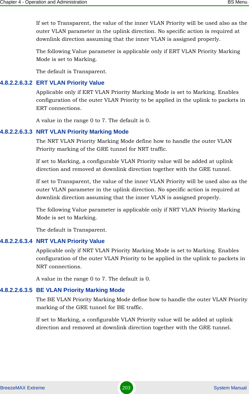 Chapter 4 - Operation and Administration BS MenuBreezeMAX Extreme 203  System ManualIf set to Transparent, the value of the inner VLAN Priority will be used also as the outer VLAN parameter in the uplink direction. No specific action is required at downlink direction assuming that the inner VLAN is assigned properly.The following Value parameter is applicable only if ERT VLAN Priority Marking Mode is set to Marking.The default is Transparent.4.8.2.2.6.3.2 ERT VLAN Priority ValueApplicable only if ERT VLAN Priority Marking Mode is set to Marking. Enables configuration of the outer VLAN Priority to be applied in the uplink to packets in ERT connections.A value in the range 0 to 7. The default is 0.4.8.2.2.6.3.3 NRT VLAN Priority Marking ModeThe NRT VLAN Priority Marking Mode define how to handle the outer VLAN Priority marking of the GRE tunnel for NRT traffic.If set to Marking, a configurable VLAN Priority value will be added at uplink direction and removed at downlink direction together with the GRE tunnel.If set to Transparent, the value of the inner VLAN Priority will be used also as the outer VLAN parameter in the uplink direction. No specific action is required at downlink direction assuming that the inner VLAN is assigned properly.The following Value parameter is applicable only if NRT VLAN Priority Marking Mode is set to Marking.The default is Transparent.4.8.2.2.6.3.4 NRT VLAN Priority ValueApplicable only if NRT VLAN Priority Marking Mode is set to Marking. Enables configuration of the outer VLAN Priority to be applied in the uplink to packets in NRT connections.A value in the range 0 to 7. The default is 0.4.8.2.2.6.3.5 BE VLAN Priority Marking ModeThe BE VLAN Priority Marking Mode define how to handle the outer VLAN Priority marking of the GRE tunnel for BE traffic.If set to Marking, a configurable VLAN Priority value will be added at uplink direction and removed at downlink direction together with the GRE tunnel.
