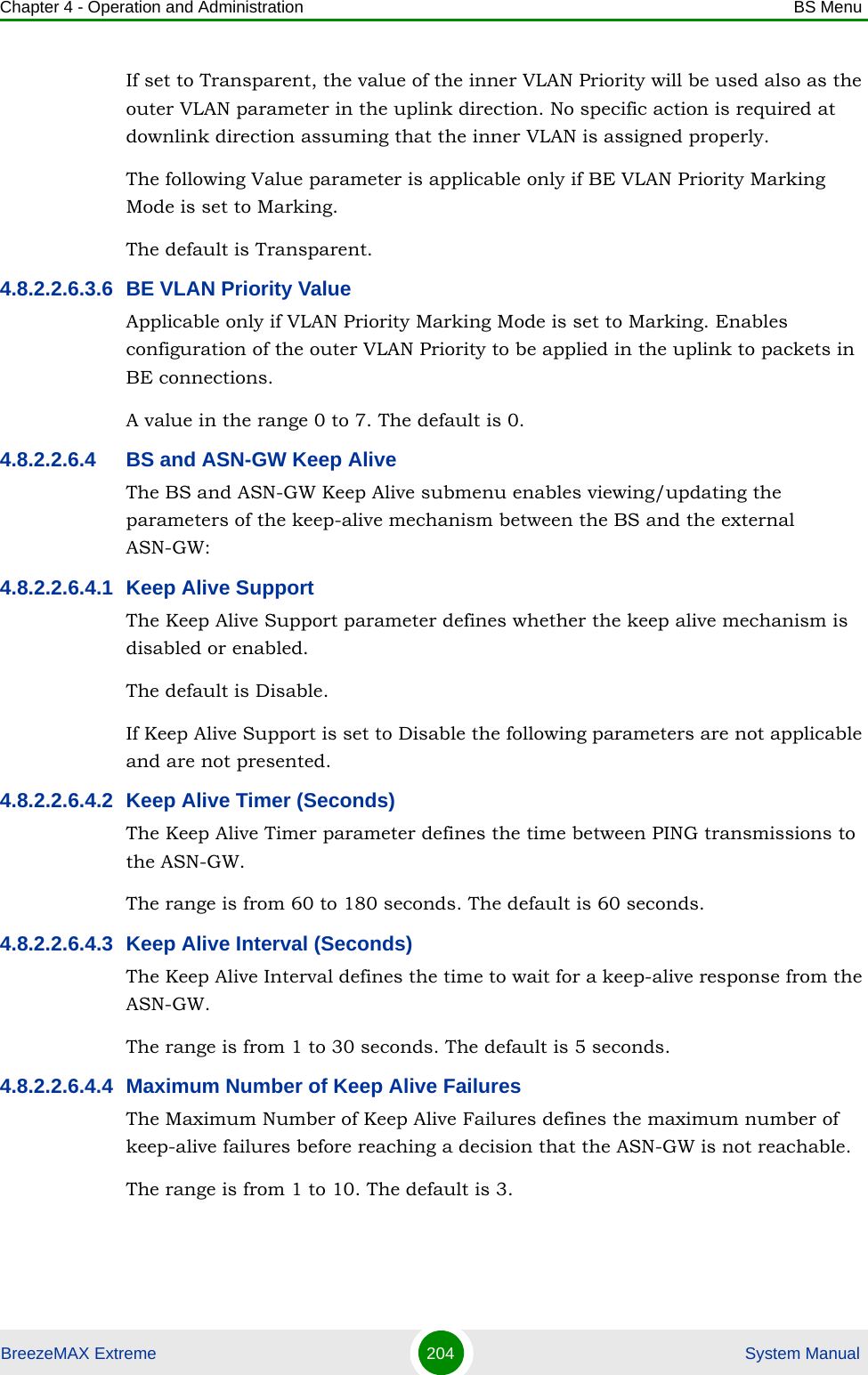 Chapter 4 - Operation and Administration BS MenuBreezeMAX Extreme 204  System ManualIf set to Transparent, the value of the inner VLAN Priority will be used also as the outer VLAN parameter in the uplink direction. No specific action is required at downlink direction assuming that the inner VLAN is assigned properly.The following Value parameter is applicable only if BE VLAN Priority Marking Mode is set to Marking.The default is Transparent.4.8.2.2.6.3.6 BE VLAN Priority ValueApplicable only if VLAN Priority Marking Mode is set to Marking. Enables configuration of the outer VLAN Priority to be applied in the uplink to packets in BE connections.A value in the range 0 to 7. The default is 0.4.8.2.2.6.4 BS and ASN-GW Keep AliveThe BS and ASN-GW Keep Alive submenu enables viewing/updating the parameters of the keep-alive mechanism between the BS and the external ASN-GW:4.8.2.2.6.4.1 Keep Alive SupportThe Keep Alive Support parameter defines whether the keep alive mechanism is disabled or enabled.The default is Disable.If Keep Alive Support is set to Disable the following parameters are not applicable and are not presented.4.8.2.2.6.4.2 Keep Alive Timer (Seconds)The Keep Alive Timer parameter defines the time between PING transmissions to the ASN-GW. The range is from 60 to 180 seconds. The default is 60 seconds.4.8.2.2.6.4.3 Keep Alive Interval (Seconds)The Keep Alive Interval defines the time to wait for a keep-alive response from the ASN-GW.The range is from 1 to 30 seconds. The default is 5 seconds.4.8.2.2.6.4.4 Maximum Number of Keep Alive FailuresThe Maximum Number of Keep Alive Failures defines the maximum number of keep-alive failures before reaching a decision that the ASN-GW is not reachable.The range is from 1 to 10. The default is 3.
