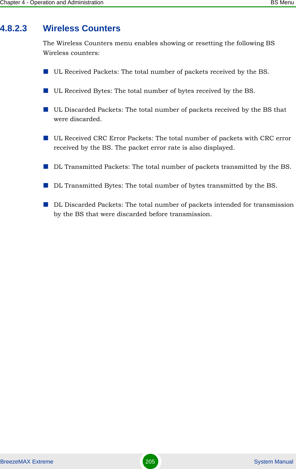 Chapter 4 - Operation and Administration BS MenuBreezeMAX Extreme 205  System Manual4.8.2.3 Wireless CountersThe Wireless Counters menu enables showing or resetting the following BS Wireless counters:UL Received Packets: The total number of packets received by the BS.UL Received Bytes: The total number of bytes received by the BS.UL Discarded Packets: The total number of packets received by the BS that were discarded.UL Received CRC Error Packets: The total number of packets with CRC error received by the BS. The packet error rate is also displayed.DL Transmitted Packets: The total number of packets transmitted by the BS.DL Transmitted Bytes: The total number of bytes transmitted by the BS.DL Discarded Packets: The total number of packets intended for transmission by the BS that were discarded before transmission.